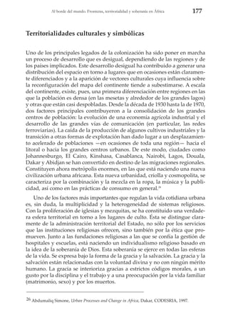 Al borde del mundo. Fronteras, territorialidad y soberanía en África

177

Territorialidades culturales y simbólicas
Uno de los principales legados de la colonización ha sido poner en marcha
un proceso de desarrollo que es desigual, dependiendo de las regiones y de
los países implicados. Este desarrollo desigual ha contribuido a generar una
distribución del espacio en torno a lugares que en ocasiones están claramente diferenciados y a la aparición de vectores culturales cuya influencia sobre
la reconfiguración del mapa del continente tiende a subestimarse. A escala
del continente, existe, pues, una primera diferenciación entre regiones en las
que la población es densa (en las mesetas y alrededor de los grandes lagos)
y otras que están casi despobladas. Desde la década de 1930 hasta la de 1970,
dos factores principales contribuyeron a la consolidación de los grandes
centros de población: la evolución de una economía agrícola industrial y el
desarrollo de las grandes vías de comunicación (en particular, las redes
ferroviarias). La caída de la producción de algunos cultivos industriales y la
transición a otras formas de explotación han dado lugar a un desplazamiento acelerado de poblaciones —en ocasiones de toda una región— hacia el
litoral o hacia los grandes centros urbanos. De este modo, ciudades como
Johannesburgo, El Cairo, Kinshasa, Casablanca, Nairobi, Lagos, Douala,
Dakar y Abidjan se han convertido en destino de las migraciones regionales.
Constituyen ahora metrópolis enormes, en las que está naciendo una nueva
civilización urbana africana. Esta nueva urbanidad, criolla y cosmopolita, se
caracteriza por la combinación y la mezcla en la ropa, la música y la publicidad, así como en las prácticas de consumo en general.26
Uno de los factores más importantes que regulan la vida cotidiana urbana
es, sin duda, la multiplicidad y la heterogeneidad de sistemas religiosos.
Con la proliferación de iglesias y mezquitas, se ha constituido una verdadera esfera territorial en torno a los lugares de culto. Ésta se distingue claramente de la administración territorial del Estado, no sólo por los servicios
que las instituciones religiosas ofrecen, sino también por la ética que promueven. Junto a las fundaciones religiosas a las que se confía la gestión de
hospitales y escuelas, está naciendo un individualismo religioso basado en
la idea de la soberanía de Dios. Esta soberanía se ejerce en todas las esferas
de la vida. Se expresa bajo la forma de la gracia y la salvación. La gracia y la
salvación están relacionadas con la voluntad divina y no con ningún mérito
humano. La gracia se interioriza gracias a estrictos códigos morales, a un
gusto por la disciplina y el trabajo y a una preocupación por la vida familiar
(matrimonio, sexo) y por los muertos.
26 Abdumaliq Simone, Urban Processes and Change in Africa, Dakar, CODESRIA, 1997.

 