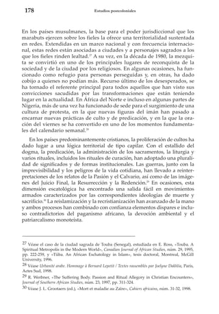 178

Estudios postcoloniales

En los países musulmanes, la base para el poder jurisdiccional que los
marabuts ejercen sobre los fieles la ofrece una territorialidad sustentada
en redes. Extendidas en un marco nacional y con frecuencia internacional, estas redes están asociadas a ciudades y a personajes sagrados a los
que los fieles rinden lealtad.27 A su vez, en la década de 1980, la mezquita se convirtió en uno de los principales lugares de reconquista de la
sociedad y de la ciudad por los religiosos. En algunas ocasiones, ha funcionado como refugio para personas perseguidas y, en otras, ha dado
cobijo a quienes no podían más. Recurso último de los desesperados, se
ha tornado el referente principal para todos aquellos que han visto sus
convicciones sacudidas por las transformaciones que están teniendo
lugar en la actualidad. En África del Norte e incluso en algunas partes de
Nigeria, más de una vez ha funcionado de sede para el surgimiento de una
cultura de protesta, en la que nuevas figuras del imán han pasado a
encarnar nuevas prácticas de culto y de predicación, y en la que la oración del viernes se ha convertido en uno de los momentos fundamentales del calendario semanal.28
En los países predominantemente cristianos, la proliferación de cultos ha
dado lugar a una lógica territorial de tipo capilar. Con el estallido del
dogma, la predicación, la administración de los sacramentos, la liturgia y
varios rituales, incluidos los rituales de curación, han adoptado una pluralidad de significados y de formas institucionales. Las guerras, junto con la
imprevisibilidad y los peligros de la vida cotidiana, han llevado a reinterpretaciones de los relatos de la Pasión y el Calvario, así como de las imágenes del Juicio Final, la Resurrección y la Redención.29 En ocasiones, esta
dimensión escatológica ha encontrado una salida fácil en movimientos
armados caracterizados por las correspondientes ideologías de muerte y
sacrificio.30 La reislamización y la recristianización han avanzado de la mano
y ambos procesos han combinado con confianza elementos dispares e incluso contradictorios del paganismo africano, la devoción ambiental y el
patriarcalismo monoteísta.

27 Véase el caso de la ciudad sagrada de Touba (Senegal), estudiada en E. Ross, «Touba. A
Spiritual Metropolis in the Modern World», Canadian Journal of African Studies, núm. 29, 1995,
pp. 222-259, y «Tûba. An African Eschatology in Islam», tesis doctoral, Montreal, McGill
University, 1996.
28 Véase Urbanité arabe. Hommage à Bernard Lepetit / Textes rassemblés par Joelyne Dakhlia, París,
Actes Sud, 1998.
29 R. Werbner, «The Suffering Body. Passion and Ritual Allegory in Christian Encounters»,
Journal of Southern African Studies, núm. 23, 1997, pp. 311-324.
30 Véase J. L. Grootaers (ed.), «Mort et maladie au Zaïre», Cahiers africains, núm. 31-32, 1998.

 
