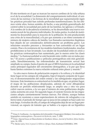 Al borde del mundo. Fronteras, territorialidad y soberanía en África

179

El otro territorio en el que se marcan los nuevos confines de la vida urbana
es el de la sexualidad. La dimensión del comportamiento individual, el universo de las normas y las formas de la moralidad que supuestamente rigen
las prácticas privadas han sufrido profundas transformaciones. En los últimos veinte años, hemos asistido, de hecho, a una pérdida generalizada del
control sobre la sexualidad por parte de las familias, las iglesias y el Estado.
A la sombra de la decadencia económica, se ha desarrollado una nueva economía moral de los placeres individuales. En todas partes, la edad de matrimonio ha descendido para la mayoría de la población. Se está produciendo
una crisis de la masculinidad, a la par que aumenta a un ritmo constante el
número de mujeres cabeza de familia. Los llamados nacimientos ilegítimos
han dejado de ser considerados definitivamente un problema grave. Las
relaciones sexuales precoces y frecuentes se han convertido en un lugar
común. Pese a la resistencia de los modelos familiares tradicionales, muchas
prohibiciones se han levantado. Los ideales de fecundidad están en crisis y
las prácticas contraceptivas han aumentado, por lo menos entre las clases
medias.31 La homosexualidad se está haciendo más visible casi en todas partes.32 El acceso a publicaciones y películas pornográficas está más generalizado. Simultáneamente, las enfermedades de transmisión sexual han
ampliado su campo, hasta el punto de que el SIDA funciona en la actualidad
como principal regulador del crecimiento demográfico, a la par que lleva
hasta límites extremos la nueva relación cultural entre placer y muerte.33
La otra nueva forma de polarización respecto a la cultura y la identidad
tiene lugar en los campos de refugiados, bajo el impacto conjunto de la guerra, el desmoronamiento del orden estatal y las subsiguientes migraciones
forzosas. Este fenómeno es estructural en la medida en que, en primer lugar,
el mapa de las poblaciones desplazadas, además de venir dibujándose
durante un periodo relativamente largo, se amplía una y otra vez para
cubrir nuevos centros, a la vez que el número de estas poblaciones desplazadas aumenta sin cesar. En segundo lugar, el carácter forzoso de las migraciones adopta constantemente formas nuevas. Por último, aunque hemos
asistido en ocasiones a casos espectaculares de retorno de refugiados a su
tierra natal, el periodo de tiempo que se pasa en los campos se hace cada vez
más largo. A resultas de ello, el campo de refugiados deja de ser un lugar provisional, un espacio de tránsito que se habita a la espera de un hipotético

31 Véase A. Guillaume, «La régulation de la fécondité à Youpougon (Abidjan). Une analyse des
biographies contraceptives», Documents de Recherche, núm. 7, 1999.
32 Véase «Special Issue on Masculinities in Southern Africa», Journal of Southern Africa Studies,
núm. 24, 1998.
33 C. Becker (ed.), Vivre et penser le SIDA en Afrique, París, Karthala-CODESRIA, 1999.

 