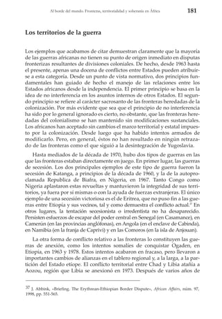 Al borde del mundo. Fronteras, territorialidad y soberanía en África

181

Los territorios de la guerra
Los ejemplos que acabamos de citar demuestran claramente que la mayoría
de las guerras africanas no tienen su punto de origen inmediato en disputas
fronterizas resultantes de divisiones coloniales. De hecho, desde 1963 hasta
el presente, apenas una docena de conflictos entre Estados pueden atribuirse a esta categoría. Desde un punto de vista normativo, dos principios fundamentales han guiado de hecho el manejo de las relaciones entre los
Estados africanos desde la independencia. El primer principio se basa en la
idea de no interferencia en los asuntos internos de otros Estados. El segundo principio se refiere al carácter sacrosanto de las fronteras heredadas de la
colonización. Por más evidente que sea que el principio de no interferencia
ha sido por lo general ignorado es cierto, no obstante, que las fronteras heredadas del colonialismo se han mantenido sin modificaciones sustanciales.
Los africanos han aceptado sin cambios el marco territorial y estatal impuesto por la colonización. Desde luego que ha habido intentos armados de
modificarlo. Pero, en general, éstos no han resultado en ningún retrazado de las fronteras como el que siguió a la desintegración de Yugoslavia.
Hasta mediados de la década de 1970, hubo dos tipos de guerras en las
que las fronteras estaban directamente en juego. En primer lugar, las guerras
de secesión. Los dos principales ejemplos de este tipo de guerra fueron la
secesión de Katanga, a principios de la década de 1960, y la de la autoproclamada Republica de Biafra, en Nigeria, en 1967. Tanto Congo como
Nigeria aplastaron estas revueltas y mantuvieron la integridad de sus territorios, ya fuera por sí mismas o con la ayuda de fuerzas extranjeras. El único
ejemplo de una secesión victoriosa es el de Eritrea, que no puso fin a las guerras entre Etiopía y sus vecinos, tal y como demuestra el conflicto actual.37 En
otros lugares, la tentación secesionista o irredentista no ha desaparecido.
Persisten esfuerzos de escapar del poder central en Senegal (en Casamance), en
Camerún (en las provincias anglófonas), en Angola (en el enclave de Cabinda),
en Namibia (en la franja de Caprivi) y en las Comoros (en la isla de Anjouan).
La otra forma de conflicto relativo a las fronteras lo constituyen las guerras de anexión, como los intentos somalíes de conquistar Ogaden, en
Etiopía, en 1963 y 1978. Estos intentos acabaron en fracaso, pero llevaron a
importantes cambios de alianzas en el tablero regional y, a la larga, a la partición del Estado etíope. El conflicto territorial entre Chad y Libia atañía a
Aozou, región que Libia se anexionó en 1973. Después de varios años de
37 J. Abbink, «Briefing. The Erythrean-Ethiopian Border Dispute», African Affairs, núm. 97,
1998, pp. 551-565.

 