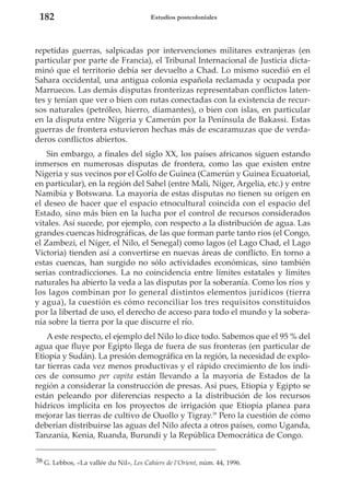 182

Estudios postcoloniales

repetidas guerras, salpicadas por intervenciones militares extranjeras (en
particular por parte de Francia), el Tribunal Internacional de Justicia dictaminó que el territorio debía ser devuelto a Chad. Lo mismo sucedió en el
Sahara occidental, una antigua colonia española reclamada y ocupada por
Marruecos. Las demás disputas fronterizas representaban conflictos latentes y tenían que ver o bien con rutas conectadas con la existencia de recursos naturales (petróleo, hierro, diamantes), o bien con islas, en particular
en la disputa entre Nigeria y Camerún por la Península de Bakassi. Estas
guerras de frontera estuvieron hechas más de escaramuzas que de verdaderos conflictos abiertos.
Sin embargo, a finales del siglo XX, los países africanos siguen estando
inmersos en numerosas disputas de frontera, como las que existen entre
Nigeria y sus vecinos por el Golfo de Guinea (Camerún y Guinea Ecuatorial,
en particular), en la región del Sahel (entre Mali, Níger, Argelia, etc.) y entre
Namibia y Botswana. La mayoría de estas disputas no tienen su origen en
el deseo de hacer que el espacio etnocultural coincida con el espacio del
Estado, sino más bien en la lucha por el control de recursos considerados
vitales. Así sucede, por ejemplo, con respecto a la distribución de agua. Las
grandes cuencas hidrográficas, de las que forman parte tanto ríos (el Congo,
el Zambezi, el Níger, el Nilo, el Senegal) como lagos (el Lago Chad, el Lago
Victoria) tienden así a convertirse en nuevas áreas de conflicto. En torno a
estas cuencas, han surgido no sólo actividades económicas, sino también
serias contradicciones. La no coincidencia entre límites estatales y límites
naturales ha abierto la veda a las disputas por la soberanía. Como los ríos y
los lagos combinan por lo general distintos elementos jurídicos (tierra
y agua), la cuestión es cómo reconciliar los tres requisitos constituidos
por la libertad de uso, el derecho de acceso para todo el mundo y la soberanía sobre la tierra por la que discurre el río.
A este respecto, el ejemplo del Nilo lo dice todo. Sabemos que el 95 % del
agua que fluye por Egipto llega de fuera de sus fronteras (en particular de
Etiopía y Sudán). La presión demográfica en la región, la necesidad de explotar tierras cada vez menos productivas y el rápido crecimiento de los índices de consumo per capita están llevando a la mayoría de Estados de la
región a considerar la construcción de presas. Así pues, Etiopía y Egipto se
están peleando por diferencias respecto a la distribución de los recursos
hídricos implícita en los proyectos de irrigación que Etiopía planea para
mejorar las tierras de cultivo de Ouollo y Tigray.38 Pero la cuestión de cómo
deberían distribuirse las aguas del Nilo afecta a otros países, como Uganda,
Tanzania, Kenia, Ruanda, Burundi y la República Democrática de Congo.
38 G. Lebbos, «La vallée du Nil», Les Cahiers de l’Orient, núm. 44, 1996.

 