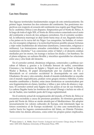 184

Estudios postcoloniales

Las tres fisuras
Tres figuras territoriales fundamentales surgen de este entrelazamiento. En
primer lugar, tenemos los dos extremos del continente. Sus posiciones respectivas con respecto al corazón del continente (esa región que Hegel llamaba la «auténtica África») son dispares. Empecemos por el Norte de África. A
lo largo de todo el siglo XIX, el Norte de África estuvo conectado con el resto
del continente a través de tres antiguos corredores. En el corredor occidental, la influencia marroquí se dejó sentir hasta muy al sur, llegando incluso
a los países en la curva del río Níger. Las conquistas, las batidas, el comercio, los resurgires religiosos y la esclavitud hicieron posible amasar fortunas
y tejer redes multiformes de relaciones (familiares, comerciales, religiosas o
militares). Las formaciones armadas controlaban las rutas comerciales y
mantenían clientelas.40 Las conexiones entre el Sahel y el desierto estaban
mediadas por los moros, los tuaregs e incluso los diulas y los bambara. En
el plano religioso, un sufismo flexible y sincrético apuntalaba las relaciones
entre una y otra linde del desierto.
En el corredor central, dinámicas religiosas, comerciales y políticas surcaban el Sáhara y, gracias a la Cofradía Senussi de sufíes, conectaban
Cirenaica y las fronteras de Egipto y Trípoli con el Lago Chad, la Región
Wadai y Borkou. El papel desempeñado por las ciudades de Fez y
Marrakech en el corredor occidental lo desempañaba en este caso
Ghadames. En uno y otro corredor, donde el mundo árabobereber se cruzaba
con el mundo negroafricano, podían verse grupos mixtos e híbridos. Como
mundos cambiantes y fluidos, estas áreas fronterizas se caracterizaban por
una fragmentación en clanes, familias y tribus y por ciclos de alianza y ruptura. El corredor central unía Egipto con los países al sur de sus fronteras.
La cadena llegaba hasta las fronteras del actual Ubangi e incluía no sólo el
sur de Sudán, sino también parte del Congo septentrional.
En el contexto actual de reorganización del mundo, el Norte de África se
encuentra escindido a causa de presiones paralelas. En términos generales,
parte del Norte de África se siente atraída por el Mediterráneo. Sin adoptar
necesariamente los valores culturales de Europa, está intentando ligar su
futuro económico al de Europa occidental. La otra cara norteafricana se
vuelve hacia los lugares conmemorativos del Islam, en Oriente Próximo.
Tanto entre los demás africanos, como entre los propios países implicados,

40 Véase James L. A. Webb, Desert Frontier. Ecological and Economic Change along the Western
Sahel, 1600-1850, Madison, University of Wisconsin Press, 1995.

 