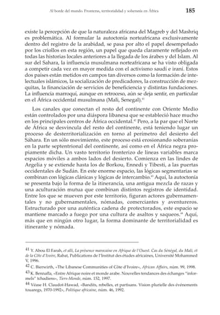 Al borde del mundo. Fronteras, territorialidad y soberanía en África

185

existe la percepción de que la naturaleza africana del Magreb y del Mashriq
es problemática. Al formular la autoctonía norteafricana exclusivamente
dentro del registro de la arabidad, se pasa por alto el papel desempeñado
por los criollos en esta región, un papel que queda claramente reflejado en
todas las historias locales anteriores a la llegada de los árabes y del Islam. Al
sur del Sahara, la influencia musulmana norteafricana se ha visto obligada
a competir cada vez en mayor medida con el activismo saudí e iraní. Estos
dos países están metidos en campos tan diversos como la formación de intelectuales islámicos, la socialización de predicadores, la construcción de mezquitas, la financiación de servicios de beneficiencia y distintas fundaciones.
La influencia marroquí, aunque en retroceso, aún se deja sentir, en particular
en el África occidental musulmana (Mali, Senegal).41
Los canales que conectan el resto del continente con Oriente Medio
están controlados por una diáspora libanesa que se estableció hace mucho
en los principales centros de África occidental.42 Pero, a la par que el Norte
de África se desvincula del resto del continente, está teniendo lugar un
proceso de desterritorialización en torno al perímetro del desierto del
Sáhara. En un sólo movimiento, este proceso está erosionando soberanías
en la parte septentrional del continente, así como en el África negra propiamente dicha. Un vasto territorio fronterizo de líneas variables marca
espacios móviles a ambos lados del desierto. Comienza en las lindes de
Argelia y se extiende hasta los de Borkou, Ennedi y Tibesti, a las puertas
occidentales de Sudán. En este enorme espacio, las lógicas segmentarias se
combinan con lógicas clánicas y lógicas de intercambio.43 Aquí, la autoctonía
se presenta bajo la forma de la itinerancia, una antigua mezcla de razas y
una aculturación mutua que combinan distintos registros de identidad.
Entre los que se mueven por este territorio, figuran actores gubernamentales y no gubernamentales, nómadas, comerciantes y aventureros.
Estructurado por una auténtica cadena de protectorados, este espacio se
mantiene marcado a fuego por una cultura de asaltos y saqueos.44 Aquí,
más que en ningún otro lugar, la forma dominante de territorialidad es
itinerante y nómada.

41 Y. Abou El Farah, et alli, La présence marocaine en Afrique de l’Ouest. Cas du Sénégal, du Mali, et
de la Côte d’Ivoire, Rabat, Publications de l’Institut des études africaines, Université Mohammed
V, 1996.
42 C. Bierwirth, «The Libanese Communities of Côte d’Ivoire», African Affairs, núm. 99, 1998.
43 K. Bennafla, «Entre Afrique noire et monde arabe. Nouvelles tendances des échanges “informels” tchadiens», Tiers-Monde, núm. 152, 1997.
44 Véase H. Claudot-Hawad, «Bandits, rebelles, et partisans. Vision plurielle des événements
touaregs, 1970-1992», Politique africaine, núm. 46, 1992.

 