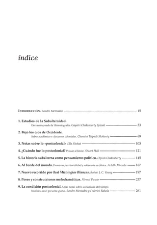 índice

INTRODUCCIÓN. Sandro Mezzadra ------------------------------------------------------------------ 15
1. Estudios de la Subalternidad.
Deconstruyendo la Historiografía. Gayatri Chakravorty Spivak

---------------------------- 33

2. Bajo los ojos de Occidente.
Saber académico y discursos coloniales. Chandra Talpade Mohanty

------------------------ 69

3. Notas sobre lo «postcolonial» Ella Shohat ------------------------------------------------ 103
4. ¿Cuándo fue lo postcolonial? Pensar al límite. Stuart Hall -------------------------------- 121
5. La historia subalterna como pensamiento político. Dipesh Chakrabarty ------------ 145
6. Al borde del mundo. Fronteras, territorialidad y soberanía en África. Achille Mbembe ------- 167
7. Nuevo recorrido por (las) Mitologías Blancas. Robert J. C. Young -------------------- 197
8. Poses y construcciones melodramáticas. Nirmal Puwar -------------------------------- 237
9. La condición postcolonial. Unas notas sobre la cualidad del tiempo
histórico en el presente global. Sandro Mezzadra y Federico Rahola ----------------------- 261

 