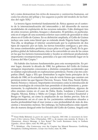 Al borde del mundo. Fronteras, territorialidad y soberanía en África

189

tal y como demuestran los ciclos de masacres y carnicerías humanas, así
como los efectos del pillaje y los saqueos (a partir del modelo de las batidas del siglo XIX).53
La tercera figura territorial fundamental de África aparece en el contexto de la internacionalización del intercambio y del desarrollo de nuevas
modalidades de explotación de los recursos naturales. Cabe distinguir tres
de estos recursos: petróleo, bosques y diamantes. El petróleo, en particular,
está en el origen de una economía exterior cuyo centro de gravedad se sitúa
ahora en el Golfo de Guinea. En su definición ampliada, el Golfo de Guinea
incluye una vasta zona litoral que se extiende desde Nigeria hasta Angola.
Tras ella, se despliega el interior caracterizado por la explotación de dos
tipos de espacios: por un lado, las tierras forestales contiguas y, por otro,
las zonas continentales periféricas (cuyo pilar es el Lago Chad). En la geopolítica global de hidrocarburos, ésta se ha convertido en una de las zonas
en las que los factores transnacionales y locales se entrelazan produciendo
importantes recomposiciones, parecidas a la que está teniendo lugar en la
Cuenca del Mar Caspio.54
Ha habido dos factores fundamentales para esta recomposición. En primer lugar, durante la década de 1980, los gobiernos del Golfo de Guinea
otorgaron importantes concesiones a distintas compañías occidentales que
se estaban especializando en exploraciones petroleras. Frente a las tres compañías (Shell, Agip y Elf) que dominaban la región hasta principios de la
década de 1980, en la actualidad, hay más de veinte firmas que cuentan con
permisos (entre las que figuran Chevron, Texaco, Total, Fina, Norsk Hydro,
Statoil, Perenco y Amoco). Importantes inversiones como la introducción de
nuevas tecnologías de extracción han permitido el descubrimiento y, posteriormente, la explotación de nuevos yacimientos petrolíferos, algunos de
ellos enormes (como en el caso de Dalia, Kuito, Landana y Girassol en
Angola; Nkossa, Kitina y Moho en Congo; Zafiro en Guinea Ecuatorial y
Bonga en Nigeria), así como la ampliación de sus límites previos. Esto es
particularmente así en el caso de los yacimientos submarinos situados a
mucha profundidad bajo el mar (zonas a una profundidad de más de doscientos o trescientos metros). Sin embargo, los hidrocarburos están repartidos de manera desigual entre los Estados del Golfo de Guinea. Angola está

53 Véase Heike Behrend, La guerre des esprits en Ouganda, 1985-1986. Le mouvement du SaintEsprit d’Alice Lakwena, París, L’Harmattan, 1997; o, de manera más reciente, R. Doom y K.
Vlassenroot, «Kony’s Message. A New Koine? The Lord’s Resistance Army in Nothern
Uganda», African Affairs, núm. 98, 1999, pp. 5-36.
54 S. Bolukbasi, «The Controversy over the Caspian Sea Mineral Resources. Conflicting
Perceptions, Clashing Interests», Europe-Asia Studies, núm. 50, 1998.

 