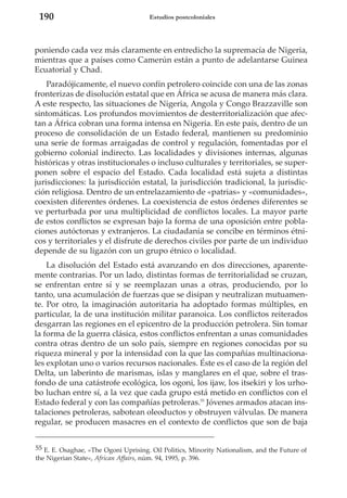 190

Estudios postcoloniales

poniendo cada vez más claramente en entredicho la supremacía de Nigeria,
mientras que a países como Camerún están a punto de adelantarse Guinea
Ecuatorial y Chad.
Paradójicamente, el nuevo confín petrolero coincide con una de las zonas
fronterizas de disolución estatal que en África se acusa de manera más clara.
A este respecto, las situaciones de Nigeria, Angola y Congo Brazzaville son
sintomáticas. Los profundos movimientos de desterritorialización que afectan a África cobran una forma intensa en Nigeria. En este país, dentro de un
proceso de consolidación de un Estado federal, mantienen su predominio
una serie de formas arraigadas de control y regulación, fomentadas por el
gobierno colonial indirecto. Las localidades y divisiones internas, algunas
históricas y otras institucionales o incluso culturales y territoriales, se superponen sobre el espacio del Estado. Cada localidad está sujeta a distintas
jurisdicciones: la jurisdicción estatal, la jurisdicción tradicional, la jurisdicción religiosa. Dentro de un entrelazamiento de «patrias» y «comunidades»,
coexisten diferentes órdenes. La coexistencia de estos órdenes diferentes se
ve perturbada por una multiplicidad de conflictos locales. La mayor parte
de estos conflictos se expresan bajo la forma de una oposición entre poblaciones autóctonas y extranjeros. La ciudadanía se concibe en términos étnicos y territoriales y el disfrute de derechos civiles por parte de un individuo
depende de su ligazón con un grupo étnico o localidad.
La disolución del Estado está avanzando en dos direcciones, aparentemente contrarias. Por un lado, distintas formas de territorialidad se cruzan,
se enfrentan entre sí y se reemplazan unas a otras, produciendo, por lo
tanto, una acumulación de fuerzas que se disipan y neutralizan mutuamente. Por otro, la imaginación autoritaria ha adoptado formas múltiples, en
particular, la de una institución militar paranoica. Los conflictos reiterados
desgarran las regiones en el epicentro de la producción petrolera. Sin tomar
la forma de la guerra clásica, estos conflictos enfrentan a unas comunidades
contra otras dentro de un solo país, siempre en regiones conocidas por su
riqueza mineral y por la intensidad con la que las compañías multinacionales explotan uno o varios recursos nacionales. Éste es el caso de la región del
Delta, un laberinto de marismas, islas y manglares en el que, sobre el trasfondo de una catástrofe ecológica, los ogoni, los ijaw, los itsekiri y los urhobo luchan entre sí, a la vez que cada grupo está metido en conflictos con el
Estado federal y con las compañías petroleras.55 Jóvenes armados atacan instalaciones petroleras, sabotean oleoductos y obstruyen válvulas. De manera
regular, se producen masacres en el contexto de conflictos que son de baja
55 E. E. Osaghae, «The Ogoni Uprising. Oil Politics, Minority Nationalism, and the Future of
the Nigerian State», African Affairs, núm. 94, 1995, p. 396.

 
