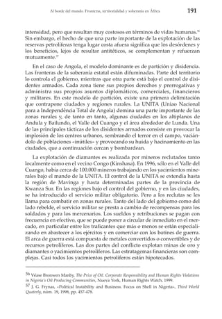 Al borde del mundo. Fronteras, territorialidad y soberanía en África

191

intensidad, pero que resultan muy costosos en términos de vidas humanas.56
Sin embargo, el hecho de que una parte importante de la explotación de las
reservas petrolíferas tenga lugar costa afuera significa que los desórdenes y
los beneficios, lejos de resultar antitéticos, se complementan y refuerzan
mutuamente.57
En el caso de Angola, el modelo dominante es de partición y disidencia.
Las fronteras de la soberanía estatal están difuminadas. Parte del territorio
lo controla el gobierno, mientras que otra parte está bajo el control de disidentes armados. Cada zona tiene sus propios derechos y prerrogativas y
administra sus propios asuntos diplomáticos, comerciales, financieros
y militares. En este modelo de partición, existe una primera delimitación
que contrapone ciudades y regiones rurales. La UNITA (Uniao Nacional
para a Independência Total de Angola) domina una parte importante de las
zonas rurales y, de tanto en tanto, algunas ciudades en los altiplanos de
Andula y Bailundo, el Valle del Cuango y el área alrededor de Lunda. Una
de las principales tácticas de los disidentes armados consiste en provocar la
implosión de los centros urbanos, sembrando el terror en el campo, vaciándolo de poblaciones «inútiles» y provocando su huida y hacinamiento en las
ciudades, que a continuación cercan y bombardean.
La explotación de diamantes es realizada por mineros reclutados tanto
localmente como en el vecino Congo (Kinshasa). En 1996, sólo en el Valle del
Cuango, había cerca de 100.000 mineros trabajando en los yacimientos minerales bajo el mando de la UNITA. El control de la UNITA se extendía hasta
la región de Mavinga y hasta determinadas partes de la provincia de
Kwanza Sur. En las regiones bajo el control del gobierno, y en las ciudades,
se ha introducido el servicio militar obligatorio. Pero a los reclutas se les
llama para combatir en zonas rurales. Tanto del lado del gobierno como del
lado rebelde, el servicio militar se presta a cambio de recompensas para los
soldados y para los mercenarios. Los sueldos y retribuciones se pagan con
frecuencia en efectivo, que se puede poner a circular de inmediato en el mercado, en particular entre los traficantes que más o menos se están especializando en abastecer a los ejércitos y en comerciar con los botines de guerra.
El arca de guerra está compuesta de metales convertidos o convertibles y de
recursos petrolíferos. Las dos partes del conflicto explotan minas de oro y
diamantes o yacimientos petrolíferos. Las estratagemas financieras son complejas. Casi todos los yacimientos petrolíferos están hipotecados.
56 Véase Bronwen Manby, The Price of Oil. Corporate Responsibility and Human Rights Violations
in Nigeria’s Oil Producing Communities, Nueva York, Human Rights Watch, 1999.
57 J. G. Frynas, «Political Instability and Business. Focus on Shell in Nigeria», Third World
Quaterly, núm. 19, 1998, pp. 457-478.

 
