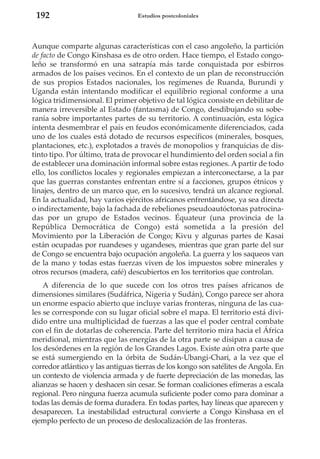192

Estudios postcoloniales

Aunque comparte algunas características con el caso angoleño, la partición
de facto de Congo Kinshasa es de otro orden. Hace tiempo, el Estado congoleño se transformó en una satrapía más tarde conquistada por esbirros
armados de los países vecinos. En el contexto de un plan de reconstrucción
de sus propios Estados nacionales, los regímenes de Ruanda, Burundi y
Uganda están intentando modificar el equilibrio regional conforme a una
lógica tridimensional. El primer objetivo de tal lógica consiste en debilitar de
manera irreversible al Estado (fantasma) de Congo, desdibujando su soberanía sobre importantes partes de su territorio. A continuación, esta lógica
intenta desmembrar el país en feudos económicamente diferenciados, cada
uno de los cuales está dotado de recursos específicos (minerales, bosques,
plantaciones, etc.), explotados a través de monopolios y franquicias de distinto tipo. Por último, trata de provocar el hundimiento del orden social a fin
de establecer una dominación informal sobre estas regiones. A partir de todo
ello, los conflictos locales y regionales empiezan a interconectarse, a la par
que las guerras constantes enfrentan entre sí a facciones, grupos étnicos y
linajes, dentro de un marco que, en lo sucesivo, tendrá un alcance regional.
En la actualidad, hay varios ejércitos africanos enfrentándose, ya sea directa
o indirectamente, bajo la fachada de rebeliones pseudoautóctonas patrocinadas por un grupo de Estados vecinos. Équateur (una provincia de la
República Democrática de Congo) está sometida a la presión del
Movimiento por la Liberación de Congo; Kivu y algunas partes de Kasai
están ocupadas por ruandeses y ugandeses, mientras que gran parte del sur
de Congo se encuentra bajo ocupación angoleña. La guerra y los saqueos van
de la mano y todas estas fuerzas viven de los impuestos sobre minerales y
otros recursos (madera, café) descubiertos en los territorios que controlan.
A diferencia de lo que sucede con los otros tres países africanos de
dimensiones similares (Sudáfrica, Nigeria y Sudán), Congo parece ser ahora
un enorme espacio abierto que incluye varias fronteras, ninguna de las cuales se corresponde con su lugar oficial sobre el mapa. El territorio está dividido entre una multiplicidad de fuerzas a las que el poder central combate
con el fin de dotarlas de coherencia. Parte del territorio mira hacia el África
meridional, mientras que las energías de la otra parte se disipan a causa de
los desórdenes en la región de los Grandes Lagos. Existe aún otra parte que
se está sumergiendo en la órbita de Sudán-Ubangi-Chari, a la vez que el
corredor atlántico y las antiguas tierras de los kongo son satélites de Angola. En
un contexto de violencia armada y de fuerte depreciación de las monedas, las
alianzas se hacen y deshacen sin cesar. Se forman coaliciones efímeras a escala
regional. Pero ninguna fuerza acumula suficiente poder como para dominar a
todas las demás de forma duradera. En todas partes, hay líneas que aparecen y
desaparecen. La inestabilidad estructural convierte a Congo Kinshasa en el
ejemplo perfecto de un proceso de deslocalización de las fronteras.

 