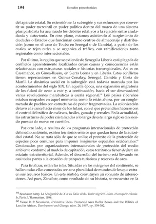 194

Estudios postcoloniales

del aparato estatal. Su extensión en la subregión y sus esfuerzos por convertir su poder mercantil en poder político dentro del marco de una sistema
pluripartidista ha acentuado los debates relativos a la relación entre ciudadanía y autoctonía. En otro plano, estamos asistiendo al surgimiento de
ciudades o Estados que funcionan como centros de almacenaje y distribución (como en el caso de Touba en Senegal o de Gambia), a partir de los
cuales se tejen redes y se organiza el tráfico, con ramificaciones tanto
regionales como internacionales.
Por último, la región que se extiende de Senegal a Liberia está plagada de
conflictos aparentemente localizados cuyas causas y consecuencias están
relacionadas con estructuras sociales e historias transregionales. Así es en
Casamance, en Ginea-Bissau, en Sierra Leona y en Liberia. Estos conflictos
tienen repercusiones en Guinea-Conakry, Senegal, Gambia y Costa de
Marfil. La dinámica social en la subregión está todavía marcada por los
acontecimientos del siglo XIX. En aquella época, una expansión migratoria
de los fulani de oeste a este y, a continuación, hacia el sur desencadenó
varias revoluciones marabúticas a escala regional.59 Los países ribereños
estaban ocupados en aquel momento, como lo están ahora, por un conglomerado de pueblos con estructuras de poder fragmentadas. La colonización
detuvo el avance hacia el sur de los fulani, con el que pretendían hacerse con
el control del tráfico de esclavos, fusiles, ganado y cereales. En la actualidad,
las estructuras de poder cristalizadas a lo largo de este largo siglo están siendo puestas de nuevo en cuestión.
Por otro lado, a resultas de los programas internacionales de protección
del medio ambiente, existen territorios enteros que quedan fuera de la autoridad estatal. No se trata sólo de que se utilice el pretexto de la protección de
especies poco comunes para imponer imaginarios espaciales occidentales.60
Gestionados por organizaciones internacionales de protección del medio
ambiente conforme al modelo de capitación, estos territorios tienen de facto un
estatuto extraterritorial. Además, el desarrollo del turismo está llevando en
casi todas partes a la creación de parques turísticos y reservas de caza.
Para finalizar, están las islas. Situadas en los márgenes del continente, se
hallan todas ellas conectadas con una pluralidad de mundos de los que extraen sus recursos básicos. En este sentido, constituyen un conjunto de intersecciones. Así pues, Zanzibar, como resultado de su historia, se encuentra en la

59 Boubacar Barry, La Sénégambie du XVe au XIXe siècle. Traite négrière, Islam, et conquête coloniale, París, L’Harmattan, 1988.
60 Véase R. P. Neumann, «Primitive Ideas. Protected Area Buffer Zones and the Politics of
Land in Africa», Development and Change, núm. 28, 1997, pp. 559-582.

 