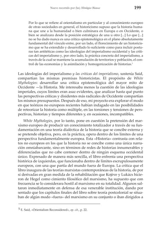 Nuevo recorrido por (las) Mitologías Blancas

199

Por lo que se refiere al orientalismo en particular y al conocimiento europeo
de otras sociedades en general, el historicismo supuso que la historia humana que une a la humanidad o bien culminara en Europa o en Occidente, o
bien se analizara desde la posición estratégica de una u otro [...] Lo que [...]
no se ha dado nunca es una crítica epistemológica en el plano absolutamente
fundamental del vínculo entre, por un lado, el florecimiento de un historicismo que se ha extendido y desarrollado lo suficiente como para incluir posturas tan antitéticas como las ideologías del imperialismo occidental y las críticas del imperialismo y, por otro lado, la práctica concreta del imperialismo, a
través de la cual se mantiene la acumulación de territorios y población, el control de las economías y la asimilación y homogenización de historias.5

Las ideologías del imperialismo y las críticas del imperialismo, sostenía Said,
compartían las mismas premisas historicistas. El propósito de White
Mythologies: desarrollar una crítica epistemológica del mayor mito de
Occidente —la Historia. Me interesaba menos la cuestión de las ideologías
imperiales, cuyos límites eran asaz evidentes, que analizar hasta qué punto
las perspectivas críticas y disidentes más radicales de Occidente compartían
los mismos presupuestos. Después de eso, mi proyecto era explorar el modo
en que teóricos no europeos recientes habían indagado en las posibilidades
de reteorizar la historia como múltiple, en las torsiones y tensiones de perspectivas, historias y tiempos diferentes y, en ocasiones, incompatibles.
White Mythologies, por lo tanto, pone en cuestión la pretensión del marxismo europeo de producir un conocimiento totalizador a través de su fundamentación en una teoría dialéctica de la historia que se concibe externa y
se pretende objetiva, pero, en la práctica, opera dentro de los límites de una
perspectiva fundamentalmente europea. Esta «Historia» contrasta con relatos no europeos en los que la historia no se concibe como una única narración omniabarcante, sino en términos de redes de historias innumerables y
diferenciadas que no cabe contener dentro de ningún esquema occidental
único. Expresado de manera más sencilla, el libro enfrenta una perspectiva
histórica de izquierdas, que funcionaba dentro de límites escrupulosamente
europeos, con una que partía del mundo fuera de Europa. La crítica que el
libro inaugura de las teorías marxistas contemporáneas de la historia, de por
sí derivadas en gran medida de la rehabilitación que Kojève y Lukács hicieron de Hegel como cimiento filosófico del marxismo, ha supuesto que con
frecuencia se lo considerara hostil al marxismo en su totalidad. Algunos saltaron inmediatamente en defensa de esa venerable institución, dando por
sentado que los capítulos finales del libro sobre teoría postcolonial se situaban de algún modo «fuera» del marxismo en su conjunto o iban dirigidos a
5 E. Said, «Orientalism Reconsidered», op. cit., p. 22.

 