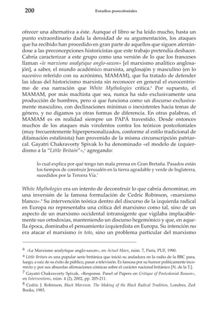 200

Estudios postcoloniales

ofrecer una alternativa a éste. Aunque el libro se ha leído mucho, hasta un
punto extraordinario dada la densidad de su argumentación, los ataques
que ha recibido han procedido en gran parte de aquellos que siguen aferrándose a las preconcepciones historicistas que este trabajo pretendía deshacer.
Cabría caracterizar a este grupo como una versión de lo que los franceses
llaman «le marxisme analytique anglo-saxon» [el marxismo analítico anglosajón], a saber, el mundo académico marxista, anglosajón y masculino (en lo
sucesivo referido con su acrónimo, MAMAM), que ha tratado de defender
las ideas del historicismo marxista sin reconocer en general el eurocentrismo de esa narración que White Mythologies critica.6 Por supuesto, el
MAMAM, por más machista que sea, nunca ha sido exclusivamente una
producción de hombres, pero sí que funciona como un discurso exclusivamente masculino, con declinaciones mínimas o inexistentes hacia temas de
género, y no digamos ya otras formas de diferencia. En otras palabras, el
MAMAM es en realidad siempre un PAPÁ travestido. Desde entonces
muchos de los ataques más virulentos contra los teóricos postcoloniales
(muy frecuentemente hiperpersonalizados, conforme al estilo tradicional de
difamación estalinista) han provenido de la misma circunscripción patriarcal. Gayatri Chakravorty Spivak lo ha denominado «el modelo de izquierdismo a la “Little Britain”»,a agregando:
lo cual explica por qué tengo tan mala prensa en Gran Bretaña. Pasados están
los tiempos de construir Jerusalén en la tierra agradable y verde de Inglaterra,
sucedidos por la Tercera Vía.7

White Mythologies era un intento de deconstruir lo que cabría denominar, en
una inversión de la famosa formulación de Cedric Robinson, «marxismo
blanco».8 Su intervención teórica dentro del discurso de la izquierda radical
en Europa no representaba una crítica del marxismo como tal, sino de un
aspecto de un marxismo occidental intransigente que vigilaba implacablemente sus ortodoxias, manteniendo un discurso hegemónico y que, en aquella época, dominaba el pensamiento izquierdista en Europa. Su intención no
era atacar el marxismo in toto, sino un problema particular del marxismo
6 «Le Marxisme analytique anglo-saxon», en Actuel Marx, núm. 7, París, PUF, 1990.
a Little Britain es una popular serie británica que inició su andadura en la radio de la BBC para,
luego, a raíz de su éxito de público, pasar a televisión. Es famosa por su humor políticamente incorrecto y por sus absurdas afirmaciones cómicas sobre el carácter nacional británico [N. de la T.].
7 Gayatri Chakravorty Spivak, «Response. Panel of Papers on Critique of Postcolonial Reason»,
en Interventions, núm. 4 (2), 2002, pp. 205-211.
8 Cedric J. Robinson, Black Marxism. The Making of the Black Radical Tradition, Londres, Zed
Books, 1983.

 