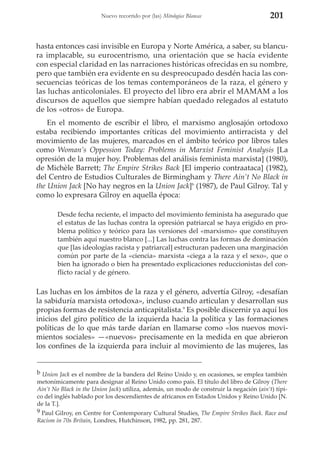 Nuevo recorrido por (las) Mitologías Blancas

201

hasta entonces casi invisible en Europa y Norte América, a saber, su blancura implacable, su eurocentrismo, una orientación que se hacía evidente
con especial claridad en las narraciones históricas ofrecidas en su nombre,
pero que también era evidente en su despreocupado desdén hacia las consecuencias teóricas de los temas contemporáneos de la raza, el género y
las luchas anticoloniales. El proyecto del libro era abrir el MAMAM a los
discursos de aquellos que siempre habían quedado relegados al estatuto
de los «otros» de Europa.
En el momento de escribir el libro, el marxismo anglosajón ortodoxo
estaba recibiendo importantes críticas del movimiento antirracista y del
movimiento de las mujeres, marcados en el ámbito teórico por libros tales
como Woman’s Oppession Today: Problems in Marxist Feminist Analysis [La
opresión de la mujer hoy. Problemas del análisis feminista marxista] (1980),
de Michèle Barrett; The Empire Strikes Back [El imperio contraataca] (1982),
del Centro de Estudios Culturales de Birmingham y There Ain’t No Black in
the Union Jack [No hay negros en la Union Jack]b (1987), de Paul Gilroy. Tal y
como lo expresara Gilroy en aquella época:
Desde fecha reciente, el impacto del movimiento feminista ha asegurado que
el estatus de las luchas contra la opresión patriarcal se haya erigido en problema político y teórico para las versiones del «marxismo» que constituyen
también aquí nuestro blanco [...] Las luchas contra las formas de dominación
que [las ideologías racista y patriarcal] estructuran padecen una marginación
común por parte de la «ciencia» marxista «ciega a la raza y el sexo», que o
bien ha ignorado o bien ha presentado explicaciones reduccionistas del conflicto racial y de género.

Las luchas en los ámbitos de la raza y el género, advertía Gilroy, «desafían
la sabiduría marxista ortodoxa», incluso cuando articulan y desarrollan sus
propias formas de resistencia anticapitalista.9 Es posible discernir ya aquí los
inicios del giro político de la izquierda hacia la política y las formaciones
políticas de lo que más tarde darían en llamarse como «los nuevos movimientos sociales» —«nuevos» precisamente en la medida en que abrieron
los confines de la izquierda para incluir al movimiento de las mujeres, las

b Union Jack es el nombre de la bandera del Reino Unido y, en ocasiones, se emplea también
metonímicamente para designar al Reino Unido como país. El título del libro de Gilroy (There
Ain’t No Black in the Union Jack) utiliza, además, un modo de construir la negación (ain’t) típico del inglés hablado por los descendientes de africanos en Estados Unidos y Reino Unido [N.
de la T.].
9 Paul Gilroy, en Centre for Contemporary Cultural Studies, The Empire Strikes Back. Race and
Racism in 70s Britain, Londres, Hutchinson, 1982, pp. 281, 287.

 