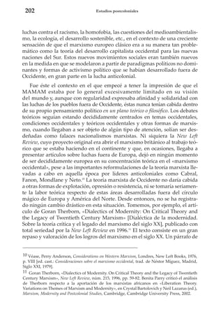 202

Estudios postcoloniales

luchas contra el racismo, la homofobia, las cuestiones del medioambientalismo, la ecología, el desarrollo sostenible, etc., en el contexto de una creciente
sensación de que el marxismo europeo clásico era a su manera tan problemático como la teoría del desarrollo capitalista occidental para las nuevas
naciones del Sur. Estos nuevos movimientos sociales eran también nuevos
en la medida en que se modelaron a partir de paradigmas políticos no dominantes y formas de activismo político que se habían desarrollado fuera de
Occidente, en gran parte en la lucha anticolonial.
Fue éste el contexto en el que empecé a tener la impresión de que el
MAMAM estaba por lo general excesivamente limitado en su visión
del mundo y, aunque con regularidad expresaba afinidad y solidaridad con
las luchas de los pueblos fuera de Occidente, éstas nunca tenían cabida dentro
de su propio pensamiento político en un plano teórico o filosófico. Los debates
teóricos seguían estando decididamente centrados en temas occidentales,
condiciones occidentales y teóricos occidentales y otras formas de marxismo, cuando llegaban a ser objeto de algún tipo de atención, solían ser desdeñadas como falaces nacionalismos marxistas. Ni siquiera la New Left
Review, cuyo proyecto original era abrir el marxismo británico al trabajo teórico que se estaba haciendo en el continente y que, en ocasiones, llegaba a
presentar artículos sobre luchas fuera de Europa, dejó en ningún momento
de ser decididamente europea en su concentración teórica en el «marxismo
occidental», pese a las importantes reformulaciones de la teoría marxista llevadas a cabo en aquella época por líderes anticoloniales como Cabral,
Fanon, Mondlane y Neto.10 La teoría marxista de Occidente no daría cabida
a otras formas de explotación, opresión o resistencia, ni se tomaría seriamente la labor teórica respecto de estas áreas desarrolladas fuera del círculo
mágico de Europa y América del Norte. Desde entonces, no se ha registrado ningún cambio drástico en esta situación. Tomemos, por ejemplo, el artículo de Goran Therborn, «Dialectics of Modernity: On Critical Theory and
the Legacy of Twentieth Century Marxism» [Dialéctica de la modernidad.
Sobre la teoría crítica y el legado del marxismo del siglo XX], publicado con
total seriedad por la New Left Review en 1996.11 El texto consiste en un gran
repaso y valoración de los logros del marxismo en el siglo XX. Un párrafo de

10 Véase, Perry Anderson, Considerations on Western Marxism, Londres, New Left Books, 1976,
p. VIII [ed. cast.: Consideraciones sobre el marxismo occidental, trad. de Néstor Míguez, Madrid,
Siglo XXI, 1979].
11 Goran Therborn, «Dialectics of Modernity. On Critical Theory and the Legacy of Twentieth
Century Marxism», New Left Review, núm. 215, 1996, pp. 59-82. Benita Parry criticó el análisis
de Therborn respecto a la aportación de los marxistas africanos en «Liberation Theory.
Variations on Themes of Marxism and Modernity», en Crystal Bartolovich y Neil Lazarus (ed.),
Marxism, Modernity and Postcolonial Studies, Cambridge, Cambridge University Press, 2002.

 