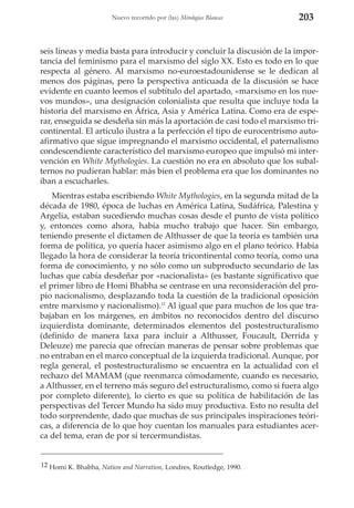 Nuevo recorrido por (las) Mitologías Blancas

203

seis líneas y media basta para introducir y concluir la discusión de la importancia del feminismo para el marxismo del siglo XX. Esto es todo en lo que
respecta al género. Al marxismo no-euroestadounidense se le dedican al
menos dos páginas, pero la perspectiva anticuada de la discusión se hace
evidente en cuanto leemos el subtítulo del apartado, «marxismo en los nuevos mundos», una designación colonialista que resulta que incluye toda la
historia del marxismo en África, Asia y América Latina. Como era de esperar, enseguida se desdeña sin más la aportación de casi todo el marxismo tricontinental. El artículo ilustra a la perfección el tipo de eurocentrismo autoafirmativo que sigue impregnando el marxismo occidental, el paternalismo
condescendiente característico del marxismo europeo que impulsó mi intervención en White Mythologies. La cuestión no era en absoluto que los subalternos no pudieran hablar: más bien el problema era que los dominantes no
iban a escucharles.
Mientras estaba escribiendo White Mythologies, en la segunda mitad de la
década de 1980, época de luchas en América Latina, Sudáfrica, Palestina y
Argelia, estaban sucediendo muchas cosas desde el punto de vista político
y, entonces como ahora, había mucho trabajo que hacer. Sin embargo,
teniendo presente el dictamen de Althusser de que la teoría es también una
forma de política, yo quería hacer asimismo algo en el plano teórico. Había
llegado la hora de considerar la teoría tricontinental como teoría, como una
forma de conocimiento, y no sólo como un subproducto secundario de las
luchas que cabía desdeñar por «nacionalista» (es bastante significativo que
el primer libro de Homi Bhabha se centrase en una reconsideración del propio nacionalismo, desplazando toda la cuestión de la tradicional oposición
entre marxismo y nacionalismo).12 Al igual que para muchos de los que trabajaban en los márgenes, en ámbitos no reconocidos dentro del discurso
izquierdista dominante, determinados elementos del postestructuralismo
(definido de manera laxa para incluir a Althusser, Foucault, Derrida y
Deleuze) me parecía que ofrecían maneras de pensar sobre problemas que
no entraban en el marco conceptual de la izquierda tradicional. Aunque, por
regla general, el postestructuralismo se encuentra en la actualidad con el
rechazo del MAMAM (que reenmarca cómodamente, cuando es necesario,
a Althusser, en el terreno más seguro del estructuralismo, como si fuera algo
por completo diferente), lo cierto es que su política de habilitación de las
perspectivas del Tercer Mundo ha sido muy productiva. Esto no resulta del
todo sorprendente, dado que muchas de sus principales inspiraciones teóricas, a diferencia de lo que hoy cuentan los manuales para estudiantes acerca del tema, eran de por sí tercermundistas.

12 Homi K. Bhabha, Nation and Narration, Londres, Routledge, 1990.

 