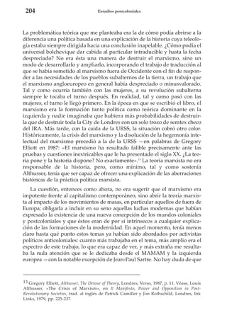 204

Estudios postcoloniales

La problemática teórica que me planteaba era la de cómo podía abrirse a la
diferencia una política basada en una explicación de la historia cuya teleología estaba siempre dirigida hacia una conclusión inapelable. ¿Cómo podía el
universal bolchevique dar cabida al particular intraducible y hasta la fecha
despreciado? No era ésta una manera de destruir el marxismo, sino un
modo de desarrollarlo y ampliarlo, incorporando el trabajo de traducción al
que se había sometido al marxismo fuera de Occidente con el fin de responder a las necesidades de los pueblos subalternos de la tierra, un trabajo que
el marxismo angloeuropeo en general había despreciado o minusvalorado.
Tal y como ocurría también con las mujeres, a su revolución subalterna
siempre le tocaba el turno después. En realidad, tal y como pasó con las
mujeres, el turno le llegó primero. En la época en que se escribió el libro, el
marxismo era la formación tanto política como teórica dominante en la
izquierda y nadie imaginaba que hubiera más probabilidades de destruirla que de destruir toda la City de Londres con un solo trozo de semtex checo
del IRA. Más tarde, con la caída de la URSS, la situación cobró otro color.
Históricamente, la crisis del marxismo y la disolución de la hegemonía intelectual del marxismo precedió a la de la URSS —en palabras de Gregory
Elliott en 1987: «El marxismo ha resultado falible precisamente ante las
pruebas y cuestiones inextricables que le ha presentado el siglo XX. ¿La teoría pone y la historia dispone? No exactamente».13 La teoría marxista no era
responsable de la historia, pero, como mínimo, tal y como sostenía
Althusser, tenía que ser capaz de ofrecer una explicación de las aberraciones
históricas de la práctica política marxista.
La cuestión, entonces como ahora, no era sugerir que el marxismo era
impotente frente al capitalismo contemporáneo, sino abrir la teoría marxista al impacto de los movimientos de masas, en particular aquellos de fuera de
Europa; obligarla a incluir en su seno aquellas luchas modernas que habían
expresado la existencia de una nueva concepción de los mundos coloniales
y postcoloniales y que éstos eran de por sí intrínsecos a cualquier explicación de las formaciones de la modernidad. En aquel momento, tenía menos
claro hasta qué punto estos temas ya habían sido abordados por activistas
políticos anticoloniales: cuanto más trabajaba en el tema, más amplio era el
espectro de este trabajo, lo que era capaz de ver, y más extraña me resultaba la nula atención que se le dedicaba desde el MAMAM y la izquierda
europea —con la notable excepción de Jean-Paul Sartre. No hay duda de que

13 Gregory Elliott, Althusser, The Detour of Theory, Londres, Verso, 1987, p. 11. Véase, Louis
Althusser, «The Crisis of Marxism», en Il Manifesto, Power and Opposition in PostRevolutionary Societies, trad. al inglés de Patrick Camiller y Jon Rothschild, Londres, Ink
Links, 1979, pp. 225-237.

 