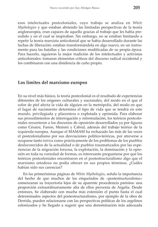 Nuevo recorrido por (las) Mitologías Blancas

205

esos intelectuales postcoloniales, cuyo trabajo se analiza en White
Mythologies y que estaban abriendo las limitadas perspectivas de la teoría
angloeuropea, eran capaces de aquello gracias al trabajo que les había precedido y en el cual se inspiraban. Sin embargo, no se estaban limitando a
repetir la teoría marxista anticolonial que se había desarrollado durante las
luchas de liberación: estaban transformándola en algo nuevo, en un instrumento para las batallas y las condiciones modificadas de su propia época.
Para hacerlo, siguieron la mejor tradición de los intelectuales y activistas
anticoloniales: tomaron elementos críticos del discurso radical occidental y
los combinaron con una disidencia de cuño propio.

Los límites del marxismo europeo
En su nivel más básico, la teoría postcolonial es el resultado de experiencias
diferentes de los orígenes culturales y nacionales, del modo en el que el
color de piel afecta la vida de alguien en la metrópolis, del modo en que
el lugar de nacimiento determina el tipo de vida que se tendrá en este
mundo, privilegiada y placentera o explotada y oprimida. Para elaborar
sus procedimientos de interrogación y reformulación, los teóricos postcoloniales recurrieron a los discursos de oposición desarrollados ya por figuras
como Césaire, Fanon, Memmi y Cabral, además del trabajo teórico de la
izquierda europea. Aunque el MAMAM ha rechazado las más de las veces
el postcolonialismo por sus desviaciones político-teóricas, por atreverse a
ocuparse tanto teórica como prácticamente de los problemas de los pueblos
desfavorecidos de la actualidad o de pueblos traumatizados por las experiencias de la migración forzosa, la explotación, la dominación y la opresión en toda su variedad de formas, es interesante preguntarse por qué los
teóricos postcoloniales encontraron en el postestructuralismo algo que el
marxismo ortodoxo no podía ofrecer en sus propios términos. ¿Cuáles
habían sido sus carencias?
En las primerísimas páginas de White Mythologies, señalo la importancia
del hecho de que muchos de los etiquetados de «postestructuralistas»
comenzaran su trayectoria lejos de su aparente procedencia parisina: una
proporción extraordinariamente alta de ellos provenía de Argelia. Desde
entonces, he elaborado con mucha más extensión el punto hasta el cual
determinados aspectos del postestructuralismo, por ejemplo de la obra de
Derrida, pueden relacionarse con las perspectivas políticas de los argelinos
colonizados y he llegado a sugerir que una denominación más adecuada

 