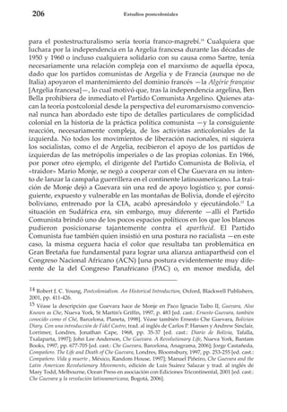 206

Estudios postcoloniales

para el postestructuralismo sería teoría franco-magrebí.14 Cualquiera que
luchara por la independencia en la Argelia francesa durante las décadas de
1950 y 1960 o incluso cualquiera solidario con su causa como Sartre, tenía
necesariamente una relación compleja con el marxismo de aquella época,
dado que los partidos comunistas de Argelia y de Francia (aunque no de
Italia) apoyaron el mantenimiento del dominio francés —la Algérie française
[Argelia francesa]—, lo cual motivó que, tras la independencia argelina, Ben
Bella prohibiera de inmediato el Partido Comunista Argelino. Quienes atacan la teoría postcolonial desde la perspectiva del euromarxismo convencional nunca han abordado este tipo de detalles particulares de complicidad
colonial en la historia de la práctica política comunista —y la consiguiente
reacción, necesariamente compleja, de los activistas anticoloniales de la
izquierda. No todos los movimientos de liberación nacionales, ni siquiera
los socialistas, como el de Argelia, recibieron el apoyo de los partidos de
izquierdas de las metrópolis imperiales o de las propias colonias. En 1966,
por poner otro ejemplo, el dirigente del Partido Comunista de Bolivia, el
«traidor» Mario Monje, se negó a cooperar con el Che Guevara en su intento de lanzar la campaña guerrillera en el continente latinoamericano. La traición de Monje dejó a Guevara sin una red de apoyo logístico y, por consiguiente, expuesto y vulnerable en las montañas de Bolivia, donde el ejército
boliviano, entrenado por la CIA, acabó apresándolo y ejecutándolo.15 La
situación en Sudáfrica era, sin embargo, muy diferente —allí el Partido
Comunista brindó uno de los pocos espacios políticos en los que los blancos
pudieron posicionarse tajantemente contra el apartheid. El Partido
Comunista fue también quien insistió en una postura no racialista —en este
caso, la misma ceguera hacia el color que resultaba tan problemática en
Gran Bretaña fue fundamental para lograr una alianza antiapartheid con el
Congreso Nacional Africano (ACN) [una postura evidentemente muy diferente de la del Congreso Panafricano (PAC) o, en menor medida, del
14 Robert J. C. Young, Postcolonialism. An Historical Introduction, Oxford, Blackwell Publishers,
2001, pp. 411-426.
15 Véase la descripción que Guevara hace de Monje en Paco Ignacio Taibo II, Guevara, Also
Known as Che, Nueva York, St Martin’s Griffin, 1997, p. 483 [ed. cast.: Ernesto Guevara, también
conocido como el Ché, Barcelona, Planeta, 1998]. Véase también Ernesto Che Guevara, Bolivian
Diary. Con una introducción de Fidel Castro, trad. al inglés de Carlos P. Hansen y Andrew Sinclair,
Lorrimer, Londres, Jonathan Cape, 1968, pp. 35-37 [ed. cast.: Diario de Bolivia, Tafalla,
Txalaparta, 1997]; John Lee Anderson, Che Guevara. A Revolutionary Life, Nueva York, Bantam
Books, 1997, pp. 677-705 [ed. cast.: Che Guevara, Barcelona, Anagrama, 2006]; Jorge Castañeda,
Compañero. The Life and Death of Che Guevara, Londres, Bloomsbury, 1997, pp. 253-255 [ed. cast.:
Compañero. Vida y muerte , México, Random House, 1997]; Manuel Piñeiro, Che Guevara and the
Latin American Revolutionary Movements, edición de Luis Suárez Salazar y trad. al inglés de
Mary Todd, Melbourne, Ocean Press en asociación con Ediciones Tricontinental, 2001 [ed. cast.:
Che Guevara y la revolución latinoamericana, Bogotá, 2006].

 