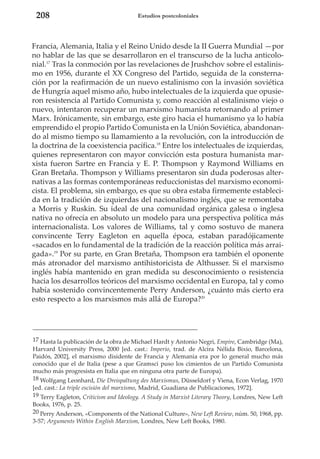 208

Estudios postcoloniales

Francia, Alemania, Italia y el Reino Unido desde la II Guerra Mundial —por
no hablar de las que se desarrollaron en el transcurso de la lucha anticolonial.17 Tras la conmoción por las revelaciones de Jrushchov sobre el estalinismo en 1956, durante el XX Congreso del Partido, seguida de la consternación por la reafirmación de un nuevo estalinismo con la invasión soviética
de Hungría aquel mismo año, hubo intelectuales de la izquierda que opusieron resistencia al Partido Comunista y, como reacción al estalinismo viejo o
nuevo, intentaron recuperar un marxismo humanista retornando al primer
Marx. Irónicamente, sin embargo, este giro hacia el humanismo ya lo había
emprendido el propio Partido Comunista en la Unión Soviética, abandonando al mismo tiempo su llamamiento a la revolución, con la introducción de
la doctrina de la coexistencia pacífica.18 Entre los intelectuales de izquierdas,
quienes representaron con mayor convicción esta postura humanista marxista fueron Sartre en Francia y E. P. Thompson y Raymond Williams en
Gran Bretaña. Thompson y Williams presentaron sin duda poderosas alternativas a las formas contemporáneas reduccionistas del marxismo economicista. El problema, sin embargo, es que su obra estaba firmemente establecida en la tradición de izquierdas del nacionalismo inglés, que se remontaba
a Morris y Ruskin. Su ideal de una comunidad orgánica galesa o inglesa
nativa no ofrecía en absoluto un modelo para una perspectiva política más
internacionalista. Los valores de Williams, tal y como sostuvo de manera
convincente Terry Eagleton en aquella época, estaban paradójicamente
«sacados en lo fundamental de la tradición de la reacción política más arraigada».19 Por su parte, en Gran Bretaña, Thompson era también el oponente
más atronador del marxismo antihistoricista de Althusser. Si el marxismo
inglés había mantenido en gran medida su desconocimiento o resistencia
hacia los desarrollos teóricos del marxismo occidental en Europa, tal y como
había sostenido convincentemente Perry Anderson, ¿cuánto más cierto era
esto respecto a los marxismos más allá de Europa?20

17 Hasta la publicación de la obra de Michael Hardt y Antonio Negri, Empire, Cambridge (Ma),
Harvard University Press, 2000 [ed. cast.: Imperio, trad. de Alcira Nélida Bixio, Barcelona,
Paidós, 2002], el marxismo disidente de Francia y Alemania era por lo general mucho más
conocido que el de Italia (pese a que Gramsci puso los cimientos de un Partido Comunista
mucho más progresista en Italia que en ninguna otra parte de Europa).
18 Wolfgang Leonhard, Die Dreispaltung des Marxismus, Düsseldorf y Viena, Econ Verlag, 1970
[ed. cast.: La triple escisión del marxismo, Madrid, Guadiana de Publicaciones, 1972].
19 Terry Eagleton, Criticism and Ideology. A Study in Marxist Literary Theory, Londres, New Left
Books, 1976, p. 25.
20 Perry Anderson, «Components of the National Culture», New Left Review, núm. 50, 1968, pp.
3-57; Arguments Within English Marxism, Londres, New Left Books, 1980.

 