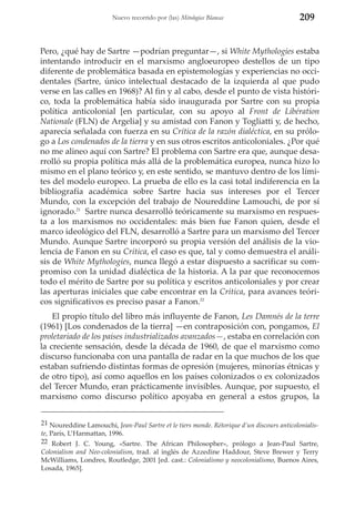 Nuevo recorrido por (las) Mitologías Blancas

209

Pero, ¿qué hay de Sartre —podrían preguntar—, si White Mythologies estaba
intentando introducir en el marxismo angloeuropeo destellos de un tipo
diferente de problemática basada en epistemologías y experiencias no occidentales (Sartre, único intelectual destacado de la izquierda al que pudo
verse en las calles en 1968)? Al fin y al cabo, desde el punto de vista histórico, toda la problemática había sido inaugurada por Sartre con su propia
política anticolonial [en particular, con su apoyo al Front de Libération
Nationale (FLN) de Argelia] y su amistad con Fanon y Togliatti y, de hecho,
aparecía señalada con fuerza en su Crítica de la razón dialéctica, en su prólogo a Los condenados de la tierra y en sus otros escritos anticoloniales. ¿Por qué
no me alineo aquí con Sartre? El problema con Sartre era que, aunque desarrolló su propia política más allá de la problemática europea, nunca hizo lo
mismo en el plano teórico y, en este sentido, se mantuvo dentro de los límites del modelo europeo. La prueba de ello es la casi total indiferencia en la
bibliografía académica sobre Sartre hacia sus intereses por el Tercer
Mundo, con la excepción del trabajo de Noureddine Lamouchi, de por sí
ignorado.21 Sartre nunca desarrolló teóricamente su marxismo en respuesta a los marxismos no occidentales: más bien fue Fanon quien, desde el
marco ideológico del FLN, desarrolló a Sartre para un marxismo del Tercer
Mundo. Aunque Sartre incorporó su propia versión del análisis de la violencia de Fanon en su Crítica, el caso es que, tal y como demuestra el análisis de White Mythologies, nunca llegó a estar dispuesto a sacrificar su compromiso con la unidad dialéctica de la historia. A la par que reconocemos
todo el mérito de Sartre por su política y escritos anticoloniales y por crear
las aperturas iniciales que cabe encontrar en la Crítica, para avances teóricos significativos es preciso pasar a Fanon.22
El propio título del libro más influyente de Fanon, Les Damnés de la terre
(1961) [Los condenados de la tierra] —en contraposición con, pongamos, El
proletariado de los países industrializados avanzados—, estaba en correlación con
la creciente sensación, desde la década de 1960, de que el marxismo como
discurso funcionaba con una pantalla de radar en la que muchos de los que
estaban sufriendo distintas formas de opresión (mujeres, minorías étnicas y
de otro tipo), así como aquellos en los países colonizados o ex colonizados
del Tercer Mundo, eran prácticamente invisibles. Aunque, por supuesto, el
marxismo como discurso político apoyaba en general a estos grupos, la
21 Noureddine Lamouchi, Jean-Paul Sartre et le tiers monde. Rétorique d’un discours anticolonialiste, París, L’Harmattan, 1996.
22 Robert J. C. Young, «Sartre. The African Philosopher», prólogo a Jean-Paul Sartre,
Colonialism and Neo-colonialism, trad. al inglés de Azzedine Haddour, Steve Brewer y Terry
McWilliams, Londres, Routledge, 2001 [ed. cast.: Colonialismo y neocolonialismo, Buenos Aires,
Losada, 1965].

 