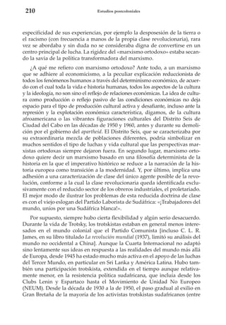 210

Estudios postcoloniales

especificidad de sus experiencias, por ejemplo la desposesión de la tierra o
el racismo (con frecuencia a manos de la propia clase revolucionaria), rara
vez se abordaba y sin duda no se consideraba digna de convertirse en un
centro principal de lucha. La rigidez del «marxismo ortodoxo» estaba secando la savia de la política transformadora del marxismo.
¿A qué me refiero con marxismo ortodoxo? Ante todo, a un marxismo
que se adhiere al economicismo, a la peculiar explicación reduccionista de
todos los fenómenos humanos a través del determinismo económico, de acuerdo con el cual toda la vida e historia humanas, todos los aspectos de la cultura
y la ideología, no son sino el reflejo de relaciones económicas. La idea de cultura como producción o reflejo pasivo de las condiciones económicas no deja
espacio para el tipo de producción cultural activa y desafiante, incluso ante la
represión y la explotación económica característica, digamos, de la cultura
afroamericana o las vibrantes figuraciones culturales del Distrito Seis de
Ciudad del Cabo en las décadas de 1950 y 1960, antes y durante su demolición por el gobierno del apartheid. El Distrito Seis, que se caracterizaba por
su extraordinaria mezcla de poblaciones diferentes, podría simbolizar en
muchos sentidos el tipo de luchas y vida cultural que las perspectivas marxistas ortodoxas siempre dejaron fuera. En segundo lugar, marxismo ortodoxo quiere decir un marxismo basado en una filosofía determinista de la
historia en la que el imperativo histórico se reduce a la narración de la historia europea como transición a la modernidad. Y, por último, implica una
adhesión a una caracterización de clase del único agente posible de la revolución, conforme a la cual la clase revolucionaria queda identificada exclusivamente con el reducido sector de los obreros industriales, el proletariado.
El mejor modo de ilustrar los problemas de esta reducida doctrina de clase
es con el viejo eslogan del Partido Laborista de Sudáfrica: «¡Trabajadores del
mundo, uníos por una Sudáfrica blanca!».
Por supuesto, siempre hubo cierta flexibilidad y algún serio desacuerdo.
Durante la vida de Trotsky, los trotskistas estaban en general menos interesados en el mundo colonial que el Partido Comunista [incluso C. L. R.
James, en su libro titulado La revolución mundial (1937), limitó su análisis del
mundo no occidental a China]. Aunque la Cuarta Internacional no adaptó
sino lentamente sus ideas en respuesta a las realidades del mundo más allá
de Europa, desde 1945 ha estado mucho más activa en el apoyo de las luchas
del Tercer Mundo, en particular en Sri Lanka y América Latina. Hubo también una participación trotskista, extendida en el tiempo aunque relativamente menor, en la resistencia política sudafricana, que incluía desde los
Clubs Lenin y Espartaco hasta el Movimiento de Unidad No Europeo
(NEUM). Desde la década de 1930 a la de 1950, el paso gradual al exilio en
Gran Bretaña de la mayoría de los activistas trotskistas sudafricanos (entre

 