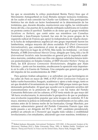 Nuevo recorrido por (las) Mitologías Blancas

211

los que se encontraba la crítica postcolonial Benita Parry) hizo que el
Movimiento Antiapartheid en Gran Bretaña siempre incluyera trotskistas,
de los cuales el más conocido fue Charlie van Gelderen. Esta participación
histórica fue sin duda un factor fundamental en la determinación de los
trotskistas, que, durante décadas, mantuvieron una vigilia, las veinticuatro
horas del día, a las puertas de la asediada embajada sudafricana en Londres
en protesta contra el apartheid. También es de notar que el grupo trotskista
Socialisme ou Barbarie, que contó entre sus miembros con Cornelius
Castoriadis y Jean-François Lyotard, fue uno de los pocos grupos de la
izquierda radical de Francia que apoyó la independencia de Argelia durante la lucha de independencia argelina [el otro grupo importante fueron los
lambertistas, antigua mayoría del ahora escindido PCI (Parti Communiste
Internationaliste), que cometieron el error de apoyar al MNA (Mouvement
National Algérien) en lugar de al FLN]. Más tarde, los trotskistas —en Gran
Bretaña, el IMB (International Marxist Group, dirigido por Tariq Ali) y los IS
(International Socialists: más favorecidos en general por la izquierda académica marxista, contaban entre sus filas con algunos señalados futuros teóricos postcoloniales); en Estados Unidos, el SWP (Socialist Workers’ Party); en
París, las JCR (Jeunesse Communiste Révolutionnaire, dirigidas por Alain
Krivine)—, junto con los maoístas, encabezaron la oposición más importante en la calle a la Guerra de Vietnam. Una campaña que generó gran parte
del impulso de los acontecimientos de 1968.23
Para quienes tiraban adoquines y se asfixiaban con gas lacrimógeno en
las calles de París en mayo de 1968, el PCF (Parti Communiste Français) se
había vuelto burocrático, burgués, académico y ajeno a todo riesgo, tanto es
así que desdeñó el levantamiento de mayo del 1968 porque temía que fuera
demasiado perturbador. Al igual que sucedió con la represión soviética del
eurocomunismo en la primavera de Praga o con los tratos del Partido
Comunista Boliviano con los cubanos, el PCF tenía miedo de que mayo del
‘68 fuera revolucionario, le aterrorizaba la perspectiva de que se produjera
una revolución izquierdista popular que sería incapaz de controlar. El 3 de
mayo, mientras la policía se enfrentaba a los manifestantes en las calles, una
semana antes de la famosa noche de las barricadas, George Marchais, por
entonces subsecretario general del Partido Comunista Francés (que más
tarde pasaría a ser dirigente del PCF y, en 1987, candidato presidencial),
publicó un artículo en L’Humanité que negaba toda validez o credibilidad
revolucionaria a los estudiantes, aduciendo que eran maoístas, trotskistas y

23 Robert Jackson Alexander, International Trotskyism, 1929-1985. A Documented Analysis of the
Movement, Durham (N.C.), Duke University Press, 1991; A. Belden Fields, Trotskyism and
Maoism. Theory and Practice in France and the United States, Nueva York, Praeger, 1988.

 