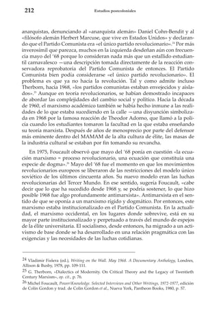 212

Estudios postcoloniales

anarquistas, denunciando al «anarquista alemán» Daniel Cohn-Bendit y al
«filósofo alemán Herbert Marcuse, que vive en Estados Unidos» y declarando que el Partido Comunista era «el único partido revolucionario».24 Por más
inverosímil que parezca, muchos en la izquierda desdeñan aún con frecuencia mayo del ‘68 porque lo consideran nada más que un estallido estudiantil carnavalesco —una descripción tomada directamente de la reacción conservadora reprobatoria del Partido Comunista de entonces. El Partido
Comunista bien podía considerarse «el único partido revolucionario». El
problema es que ya no hacía la revolución. Tal y como admite incluso
Therborn, hacia 1968, «los partidos comunistas estaban envejecidos y aislados».25 Aunque en teoría revolucionarios, se habían demostrado incapaces
de abordar las complejidades del cambio social y político. Hacia la década
de 1960, el marxismo académico también se había hecho inmune a las realidades de lo que estaba sucediendo en la calle —una disyunción simbolizada en 1968 por la famosa reacción de Theodor Adorno, que llamó a la policía cuando los estudiantes tomaron la facultad en la que estaba enseñando
su teoría marxista. Después de años de menosprecio por parte del defensor
más eminente dentro del MAMAM de la alta cultura de élite, las masas de
la industria cultural se estaban por fin tomando su revancha.
En 1975, Foucault observó que mayo del ‘68 ponía en cuestión «la ecuación marxismo = proceso revolucionario, una ecuación que constituía una
especie de dogma».26 Mayo del ‘68 fue el momento en que los movimientos
revolucionarios europeos se liberaron de las restricciones del modelo único
soviético de los últimos cincuenta años. Su nuevo modelo eran las luchas
revolucionarias del Tercer Mundo. En ese sentido, sugería Foucault, «cabe
decir que lo que ha sucedido desde 1968 y, se podría sostener, lo que hizo
posible 1968 fue algo profundamente antimarxista». Antimarxista en el sentido de que se oponía a un marxismo rígido y dogmático. Por entonces, este
marxismo estaba institucionalizado en el Partido Comunista. En la actualidad, el marxismo occidental, en los lugares donde sobrevive, está en su
mayor parte institucionalizado y perpetuado a través del mundo de espejos
de la élite universitaria. El socialismo, desde entonces, ha migrado a un activismo de base donde se ha desarrollado en una relación pragmática con las
exigencias y las necesidades de las luchas cotidianas.

24 Vladimir Fisšera (ed.), Writing on the Wall. May 1968. A Documentary Anthology, Londres,
Allison & Busby, 1978, pp. 109-111.
25 G. Therborn, «Dialectics of Modernity. On Critical Theory and the Legacy of Twentieth
Century Marxism», op. cit., p. 76.
26 Michel Foucault, Power/Knowledge. Selected Interviews and Other Writings, 1972-1977, edición
de Colin Gordon y trad. de Colin Gordon et al., Nueva York, Pantheon Books, 1980, p. 57.

 