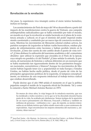 Nuevo recorrido por (las) Mitologías Blancas

213

Revolución en la revolución
Así pues, la experiencia viva irrumpió contra el cierre teórico hermético,
incluso en Europa.
Los acontecimientos de París de mayo del ‘68 se desarrollaron a partir del
impacto de las manifestaciones contra la guerra de Vietnam, una campaña
antiimperialista radicalizadora que se había extendido por todo el mundo,
un mundo en el que la revolución se estaba haciendo en el plano de la resistencia armada y cultural, en el que el dominio del poder imperial estaba
siendo cuestionado y combatido por un nuevo tipo de conciencia revolucionaria. Mientras los movimientos de liberación colonial estaban activos, los
partidos europeos de izquierdas se habían vuelto burocráticos, estaban plagados de enfrentamientos entre facciones y habían perdido interés en la
revolución. ¿Cómo dar cuenta de este cambio desde el punto de vista teórico? ¿Cómo deshacer la osificación del marxismo académico o del «comunismo
obsoleto» (por utilizar la expresión que circulaba en el París de la época),
cuya miopía era paralela a la del Partido? ¿Cómo señalar la entrada, la presencia, de narraciones de historias y culturas diferentes en un escenario que
se había mantenido tan rigurosamente dentro de los parámetros burgueses nacionales, eurocéntricos y blancos? Aunque los movimientos de liberación habían logrado tener eco y popularidad en toda Europa y Estados
Unidos, no habían hecho mella política, desde el punto de vista de las
principales agrupaciones políticas de la izquierda, ni tampoco conceptualmente, en términos de una respuesta intelectual al trabajo teórico radical
que estaban desarrollando.
Puede decirse que el año 1968 señala el momento en el que la política
populista rompió el molde de la izquierda oficial de Occidente. Tal y como
le comentó a Sartre Michael-Antoine Burnier en 1973:
En menos de cinco años, la vieja lengua de la ortodoxia marxista, que nos
ha moldeado a todos nosotros y en la que se te ha discutido durante buena
parte de tu vida, ha acabado por deshacerse. Somos testigos de la aparición
de un nuevo pensamiento con Marcuse, Foucault y Deleuze y también en
millones de personas —militantes o no— que, de repente, se sienten interesadas en un debate teórico que había estado reservado a unos centenares de
especialistas. Aquí encontramos los mejores elementos del marxismo y, asimismo, ideas nuevas.27

27 Jean-Paul Sartre, «On Maoism. An Interview with Jean-Paul Sartre», en Robert Wilcocks
(ed.), Critical Essays on Jean-Paul Sartre, Boston (Ma.), G. K. Hall, 1988, p. 42.

 