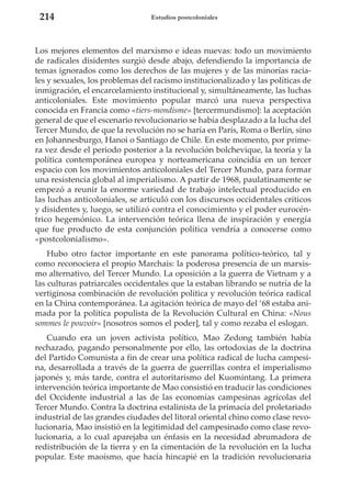 214

Estudios postcoloniales

Los mejores elementos del marxismo e ideas nuevas: todo un movimiento
de radicales disidentes surgió desde abajo, defendiendo la importancia de
temas ignorados como los derechos de las mujeres y de las minorías raciales y sexuales, los problemas del racismo institucionalizado y las políticas de
inmigración, el encarcelamiento institucional y, simultáneamente, las luchas
anticoloniales. Este movimiento popular marcó una nueva perspectiva
conocida en Francia como «tiers-mondisme» [tercermundismo]: la aceptación
general de que el escenario revolucionario se había desplazado a la lucha del
Tercer Mundo, de que la revolución no se haría en París, Roma o Berlín, sino
en Johannesburgo, Hanoi o Santiago de Chile. En este momento, por primera vez desde el periodo posterior a la revolución bolchevique, la teoría y la
política contemporánea europea y norteamericana coincidía en un tercer
espacio con los movimientos anticoloniales del Tercer Mundo, para formar
una resistencia global al imperialismo. A partir de 1968, paulatinamente se
empezó a reunir la enorme variedad de trabajo intelectual producido en
las luchas anticoloniales, se articuló con los discursos occidentales críticos
y disidentes y, luego, se utilizó contra el conocimiento y el poder eurocéntrico hegemónico. La intervención teórica llena de inspiración y energía
que fue producto de esta conjunción política vendría a conocerse como
«postcolonialismo».
Hubo otro factor importante en este panorama político-teórico, tal y
como reconociera el propio Marchais: la poderosa presencia de un marxismo alternativo, del Tercer Mundo. La oposición a la guerra de Vietnam y a
las culturas patriarcales occidentales que la estaban librando se nutría de la
vertiginosa combinación de revolución política y revolución teórica radical
en la China contemporánea. La agitación teórica de mayo del ‘68 estaba animada por la política populista de la Revolución Cultural en China: «Nous
sommes le pouvoir» [nosotros somos el poder], tal y como rezaba el eslogan.
Cuando era un joven activista político, Mao Zedong también había
rechazado, pagando personalmente por ello, las ortodoxias de la doctrina
del Partido Comunista a fin de crear una política radical de lucha campesina, desarrollada a través de la guerra de guerrillas contra el imperialismo
japonés y, más tarde, contra el autoritarismo del Kuomintang. La primera
intervención teórica importante de Mao consistió en traducir las condiciones
del Occidente industrial a las de las economías campesinas agrícolas del
Tercer Mundo. Contra la doctrina estalinista de la primacía del proletariado
industrial de las grandes ciudades del litoral oriental chino como clase revolucionaria, Mao insistió en la legitimidad del campesinado como clase revolucionaria, a lo cual aparejaba un énfasis en la necesidad abrumadora de
redistribución de la tierra y en la cimentación de la revolución en la lucha
popular. Este maoísmo, que hacía hincapié en la tradición revolucionaria

 