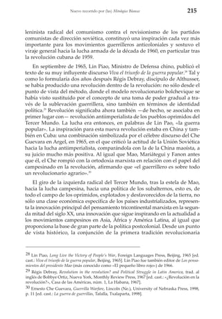 Nuevo recorrido por (las) Mitologías Blancas

215

leninista radical del comunismo contra el revisionismo de los partidos
comunistas de dirección soviética, constituyó una inspiración cada vez más
importante para los movimientos guerrilleros anticoloniales y sostuvo el
viraje general hacia la lucha armada de la década de 1960, en particular tras
la revolución cubana de 1959.
En septiembre de 1965, Lin Piao, Ministro de Defensa chino, publicó el
texto de su muy influyente discurso Viva el triunfo de la guerra popular.28 Tal y
como lo formularía dos años después Régis Debray, discípulo de Althusser,
se había producido una revolución dentro de la revolución: no sólo desde el
punto de vista del método, donde el modelo revolucionario bolchevique se
había visto sustituido por el concepto de una toma de poder gradual a través de la sublevación guerrillera, sino también en términos de identidad
política.29 Revolución significaba ahora también —de hecho, se asociaba en
primer lugar con— revolución antiimperialista de los pueblos oprimidos del
Tercer Mundo. La lucha era entonces, en palabras de Lin Pao, «la guerra
popular». La inspiración para esta nueva revolución estaba en China y también en Cuba: una combinación simbolizada por el célebre discurso del Che
Guevara en Argel, en 1965, en el que criticó la actitud de la Unión Soviética
hacia la lucha antiimperialista, comparándola con la de la China maoísta, a
su juicio mucho más positiva. Al igual que Mao, Mariátegui y Fanon antes
que él, el Che rompió con la ortodoxia marxista en relación con el papel del
campesinado en la revolución, afirmando que «el guerrillero es sobre todo
un revolucionario agrario».30
El giro de la izquierda radical del Tercer Mundo, tras la estela de Mao,
hacia la lucha campesina, hacia una política de los subalternos, esto es, de
todo el campo de los oprimidos, explotados y desfavorecidos de la tierra, no
sólo una clase económica específica de los países industrializados, representa la innovación principal del pensamiento tricontinental marxista en la segunda mitad del siglo XX, una innovación que sigue inspirando en la actualidad a
los movimientos campesinos en Asia, África y América Latina, al igual que
proporciona la base de gran parte de la política postcolonial. Desde un punto
de vista histórico, la conjunción de la primera tradición revolucionaria

28 Lin Piao, Long Live the Victory of People’s War, Foreign Languages Press, Beijing, 1965 [ed.
cast.: Viva el triunfo de la guerra popular, Beijing, 1965]. Lin Piao fue también editor de Los pensamientos del presidente Mao (más conocido como «El pequeño libro rojo») de 1966.
29 Régis Debray, Revolution in the revolution? and Political Struggle in Latin America, trad. al
inglés de Bobbye Ortiz, Nueva York, Monthly Review Press, 1967 [ed. cast.: «¿Revolución en la
revolución?», Casa de las Américas, núm. 1, La Habana, 1967].
30 Ernesto Che Guevara, Guerrilla Warfare, Lincoln (Ne.), University of Nebraska Press, 1998,
p. 11 [ed. cast.: La guerra de guerrillas, Tafalla, Txalaparta, 1998].

 