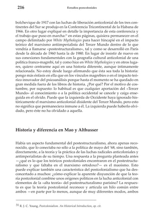 216

Estudios postcoloniales

bolchevique de 1917 con las luchas de liberación anticolonial de los tres continentes del Sur se produjo en la Conferencia Tricontinental de la Habana de
1966. En otro lugar expliqué en detalle la importancia de esta conferencia y
el trabajo que puso en marcha:31 en estas páginas, quisiera permanecer en el
campo delimitado por White Mythologies para hacer hincapié en el impacto
teórico del marxismo antiimperialista del Tercer Mundo dentro de lo que
vendría a llamarse «postestructuralismo», tal y como se desarrolló en París
desde la década de 1960 hasta la de 1980. En lugar de insistir de nuevo en
sus conexiones fundamentales con la geografía cultural anticolonial de una
política franco-magrebí, tal y como hice en White Mythologies y en otros lugares, quiero centrarme aquí en una historia diferente, aunque íntimamente
relacionada. No estoy desde luego afirmando que ésta sea toda la historia:
pongo más énfasis en ella que en los vínculos magrebíes o en el impacto teórico innovador del psicoanálisis porque hasta el momento se ha quedado en
gran medida fuera de los libros de historia. ¿Por qué? Por el motivo de costumbre, por supuesto: lo habitual es que cualquier aportación del «Tercer
Mundo» al conocimiento o a la política occidental se cancele y caiga enseguida en el olvido. Puede que la izquierda de Occidente haya ignorado históricamente el marxismo anticolonial disidente del Tercer Mundo, pero esto
no significa que permaneciera inmune a él. La izquierda puede haberlo olvidado, pero éste no ha olvidado a aquella.

Historia y diferencia en Mao y Althusser
Había un aspecto fundamental del postestructuralismo, ahora apenas reconocido, que lo conectaba no sólo a la política de mayo del ‘68, sino también,
directamente, a la teoría y la práctica de las luchas radicales anticoloniales y
antimperialistas de su tiempo. Una respuesta a la pregunta planteada antes
—¿qué es lo que los teóricos postcoloniales encontraron en el postestructuralismo y que faltaba en el marxismo ortodoxo?— es el maoísmo. Esto
puede explicar también una característica del postcolonialismo que ha desconcertado a muchos: ¿cómo explicar la aparente disyunción de que la teoría postcolonial combine unos orígenes políticos en la lucha anticolonial con
elementos de la «alta teoría» del postestructuralismo parisino? La respuesta es que la teoría postcolonial reconoce y articula un hilo común entre
ambos —en parte por lo menos, aunque de muy diferentes modos, ambos

31 R. J. C. Young, Postcolonialism. An Historical Introduction, op. cit.

 