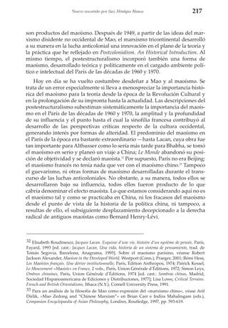 Nuevo recorrido por (las) Mitologías Blancas

217

son productos del maoísmo. Después de 1949, a partir de las ideas del marxismo disidente no occidental de Mao, el marxismo tricontinental desarrolló
a su manera en la lucha anticolonial una innovación en el plano de la teoría y
la práctica que he reflejado en Postcolonialism. An Historical Introduction. Al
mismo tiempo, el postestructuralismo incorporó también una forma de
maoísmo, desarrollado teórica y políticamente en el cargado ambiente político e intelectual del París de las décadas de 1960 y 1970.
Hoy en día se ha vuelto costumbre desdeñar a Mao y al maoísmo. Se
trata de un error especialmente si lleva a menospreciar la importancia histórica del maoísmo para la teoría desde la época de la Revolución Cultural y
en la prolongación de su impronta hasta la actualidad. Las descripciones del
postestructuralismo subestiman sistemáticamente la importancia del maoísmo en el París de las décadas de 1960 y 1970, la amplitud y la profundidad
de su influencia y el punto hasta el cual la sinofilia francesa contribuyó al
desarrollo de las perspectivas críticas respecto de la cultura occidental,
generando interés por formas de alteridad. El predominio del maoísmo en
el París de la época era bastante extraordinario —hasta Lacan, cuya obra fue
tan importante para Althusser como lo sería más tarde para Bhabha, se tomó
el maoísmo en serio y planeó un viaje a China; Le Monde abandonó su posición de objetividad y se declaró maoísta.32 Por supuesto, París no era Beijing:
el maoísmo francés no tenía nada que ver con el maoísmo chino.33 Tampoco
el guevarismo, ni otras formas de maoísmo desarrolladas durante el transcurso de las luchas anticoloniales. No obstante, a su manera, todos ellos se
desarrollaron bajo su influencia, todos ellos fueron producto de lo que
cabría denominar el efecto maoísta. Lo que estamos considerando aquí no es
el maoísmo tal y como se practicaba en China, ni los fracasos del maoísmo
desde el punto de vista de la historia de la política china, ni tampoco, a
resultas de ello, el subsiguiente desplazamiento decepcionado a la derecha
radical de antiguos maoístas como Bernard Henry-Lévi.

32 Elisabeth Roudinesco, Jacques Lacan. Esquisse d’une vie, histoire d’un système de pensée, París,
Fayard, 1993 [ed. cast.: Jacques Lacan. Una vida, historia de un sistema de pensamiento, trad. de
Tomás Segovia, Barcelona, Anagrama, 1995]. Sobre el maoísmo parisino, véanse Robert
Jackson Alexander, Maoism in the Developed World, Westport (Conn.), Praeger, 2001; Rémi Hess,
Les Maoïstes français. Une dérive institutionnelle, París, Édition Anthropos, 1974; Patrick Kessel,
Le Mouvement «Maoiste» en France, 2 vols., París, Union Générale d’Éditions, 1972; Simon Leys,
Ombres chinoises, París, Union Générale d’Éditions, 1974 [ed. cast.: Sombras chinas, Madrid,
Sociedad Hispanoamericana de Ediciones y Distribuciones, 1977]; Lisa Lowe, Critical Terrains.
French and British Orientalisms, Ithaca (N.Y.), Cornell University Press, 1991.
33 Para un análisis de la filosofía de Mao como expresión del «marxismo chino», véase Arif
Dirlik, «Mao Zedong and “Chinese Marxism”» en Brian Carr e Indira Mahalingam (eds.),
Companion Encyclopaedia of Asian Philosophy, Londres, Routledge, 1997, pp. 593-619.

 