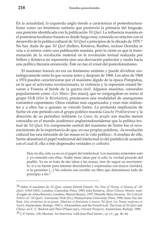 218

Estudios postcoloniales

En la actualidad, la izquierda anglo tiende a caracterizar el postestructuralismo como un fenómeno unitario que promovió la primacía del lenguaje,
una posición identificada con la publicación Tel Quel. La influencia maoísta en
el postestructuralismo francés es desde luego muy conocida en relación con el
desarrollo de la política cultural de Tel Quel a principios de la década de 1970.34
No hay duda de que Tel Quel (Sollers, Kristeva, Barthes, incluso Derrida) se
veía a sí misma como una publicación maoísta, pero lo cierto es que la transmutación de la revolución material en la revolución textual realizada por
Sollers y Kristeva no representa sino una desviación particular y tardía hacia
una política literaria enrarecida. Éste no fue el crisol del postcolonialismo.
El maoísmo francés no era un fenómeno unitario y puede dividirse cronológicamente entre lo que ocurre antes y después de 1968. Los años de 1968
a 1974 pueden caracterizarse por el maoísmo álgido de la época Pompidou,
en la que el activismo revolucionario, la violencia y la represión estatal llevaron a Francia al borde de la guerra civil. Algunos maoístas, conocidos
popularmente como «Les Maos» [los maos], que se congregaban en torno al
grupo VLR (Vive la Révolution), practicaron una modalidad de anarquismo
romántico espontáneo. Otros estaban más organizados y eran más militantes y a ellos fue a quienes se vinculó Sartre. La profunda implicación de
Sartre en este periodo con el grupo político maoísta Gauche Prolétarienne y la
dirección de su periódico militante La Cause du peuple son mucho menos
conocidas en el mundo académico angloestadounidense que la política textual de Tel Quel. Un componente central del maoísmo de Sartre fue el reconocimiento de la importancia de que, en sus propias palabras, «la revolución
cultural fue una intrusión de las masas en la vida política». A resultas de ello,
Sartre abandonó el papel tradicional del intelectual (o del partido) de acuerdo
con el cual él, ella o éste dispensaba verdades ex cathedra:
Hoy en día, éste ya no es el papel del intelectual. Los maoístas entienden esto
y yo coincido con ellos. Nadie tiene ideas por sí solo: la verdad procede del
pueblo. Ya no se trata de dar ideas a las masas, sino de seguir su movimiento, ir a su fuente para intentar descubrirlas y expresarlas con mayor claridad,
si lo permiten [...] No soñaría con escribir un libro que determinara todo de
principio a fin.35
34 Sobre el maoísmo de Tel Quel, véanse Patrick French, The Time of Theory. A History of «Tel
Quel» (1960-1983), Londres, Clarendon Press, 1995; Julia Kristeva, About Chinese Women, trad.
al inglés de Anita Barrows, Londres, Marion Boyars, 1977; Danielle Marx-Scouras, The Cultural
Politics of «Tel Quel», University Park (Pa.), Pennsylvania University Press, 1996; Ieme Van der
Poel, Une révolution de la pensée. Maoïsme et féminisme à travers Tel Quel. Les Temps modernes et
Esprit, Amsterdam, Rodopi, 1992 y «Orientalism and the French Left. The Case of Tel Quel and
China» en C. C. Barfoot and Theo D’haen (ed.), Oriental Prospects, Amsterdam, Rodopi, 1998.
35 J.-P. Sartre, «On Maoism. An Interview with Jean-Paul Sartre», op. cit., pp. 40, 44.

 