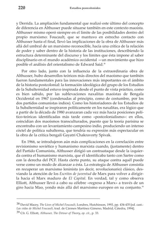 220

Estudios postcoloniales

y Derrida. La ampliación fundamental que realizó este último del concepto
de diferencia en Althusser puede situarse también en este contexto maoísta.
Althusser mismo operó siempre en el límite de las posibilidades dentro del
propio marxismo: Foucault, que se mantuvo en estrecho contacto con
Althusser hasta el final, llevó las implicaciones de la obra de Althusser más
allá del umbral de un marxismo reconocible, hacia una crítica de la relación
de poder y saber dentro de la historia de las instituciones, describiendo la
estructura determinante del discurso y los límites que ésta impone al saber
disciplinario en el mundo académico occidental —un movimiento que hizo
posible el análisis del orientalismo de Edward Said.38
Por otro lado, junto con la influencia de la extraordinaria obra de
Althusser, hubo desarrollos teóricos más directos del maoísmo que también
fueron fundamentales para las innovaciones más importantes en el ámbito
de la historia postcolonial: la formación ideológica del grupo de los Estudios
de la Subalternidad estuvo inspirada desde el punto de vista práctico, como
es bien sabido, por las sublevaciones naxalitas maoístas de Bengala
Occidental en 1967 (condenadas al principio, como de costumbre, por los
dos partidos comunistas indios). Como los historiadores de los Estudios de
la Subalternidad se inspiraron políticamente en los naxalitas, era lógico que
a partir de la década de 1980 avanzaran cada vez más hacia posiciones político-teóricas identificadas más tarde como «postcolonialismo»: en ellos,
coincidían dos maoísmos transculturados, puesto que la teoría parisina se
encontraba con un levantamiento campesino indio, produciendo un intenso
cóctel de política subalterna, que tendría su expresión más espectacular en
la obra de la crítica bengalí Gayatri Chakravorty Spivak.
En 1966, se introdujeron aún más complicaciones en la correlación entre
revisionismo soviético y humanismo marxista cuando, (justamente) dentro
del Partido Comunista, Althusser dirigió un contraataque desde la izquierda contra el humanismo marxista, que él identificaba tanto con Sartre como
con la derecha del PCF. Hasta cierto punto, su ataque contra aquél puede
verse como un modo de alcanzar a ésta. La estrategia de Althusser consistía
en recuperar un marxismo leninista (es decir, revolucionario) clásico, desviando la atención de los Escritos de juventud de Marx para volver a dirigirla hacia el Marx maduro de El Capital. En verdad, tal y como observa
Elliott, Althusser llevó a cabo su célebre «regreso a Marx» a través de un
giro hacia Mao, yendo más allá del marxismo europeo en su conjunto.39

38 David Macey, The Lives of Michel Foucault, Londres, Hutchinson, 1993, pp. 434-435 [ed. cast.:
Las vidas de Michel Foucault, trad. de Cármen Martínez Gimeno, Madrid, Cátedra, 1994].
39 Cfr. G. Elliott, Althusser, The Detour of Theory, op. cit., p. 33.

 