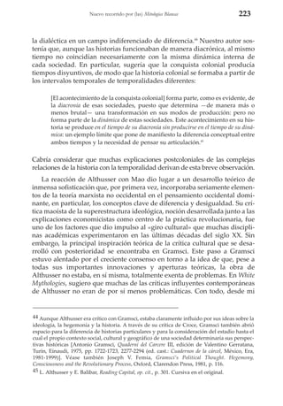 Nuevo recorrido por (las) Mitologías Blancas

223

la dialéctica en un campo indiferenciado de diferencia.44 Nuestro autor sostenía que, aunque las historias funcionaban de manera diacrónica, al mismo
tiempo no coincidían necesariamente con la misma dinámica interna de
cada sociedad. En particular, sugería que la conquista colonial producía
tiempos disyuntivos, de modo que la historia colonial se formaba a partir de
los intervalos temporales de temporalidades diferentes:
[El acontecimiento de la conquista colonial] forma parte, como es evidente, de
la diacronía de esas sociedades, puesto que determina —de manera más o
menos brutal— una transformación en sus modos de producción: pero no
forma parte de la dinámica de estas sociedades. Este acontecimiento en su historia se produce en el tiempo de su diacronía sin producirse en el tiempo de su dinámica: un ejemplo límite que pone de manifiesto la diferencia conceptual entre
ambos tiempos y la necesidad de pensar su articulación.45

Cabría considerar que muchas explicaciones postcoloniales de las complejas
relaciones de la historia con la temporalidad derivan de esta breve observación.
La reacción de Althusser con Mao dio lugar a un desarrollo teórico de
inmensa sofisticación que, por primera vez, incorporaba seriamente elementos de la teoría marxista no occidental en el pensamiento occidental dominante, en particular, los conceptos clave de diferencia y desigualdad. Su crítica maoísta de la superestructura ideológica, noción desarrollada junto a las
explicaciones economicistas como centro de la práctica revolucionaria, fue
uno de los factores que dio impulso al «giro cultural» que muchas disciplinas académicas experimentaron en las últimas décadas del siglo XX. Sin
embargo, la principal inspiración teórica de la crítica cultural que se desarrolló con posterioridad se encontraba en Gramsci. Este paso a Gramsci
estuvo alentado por el creciente consenso en torno a la idea de que, pese a
todas sus importantes innovaciones y aperturas teóricas, la obra de
Althusser no estaba, en sí misma, totalmente exenta de problemas. En White
Mythologies, sugiero que muchas de las críticas influyentes contemporáneas
de Althusser no eran de por sí menos problemáticas. Con todo, desde mi

44 Aunque Althusser era crítico con Gramsci, estaba claramente influido por sus ideas sobre la
ideología, la hegemonía y la historia. A través de su crítica de Croce, Gramsci también abrió
espacio para la diferencia de historias particulares y para la consideración del estadio hasta el
cual el propio contexto social, cultural y geográfico de una sociedad determinaría sus perspectivas históricas [Antonio Gramsci, Quaderni del Carcere III, edición de Valentino Gerratana,
Turín, Einaudi, 1975, pp. 1722-1723, 2277-2294 (ed. cast.: Cuadernos de la cárcel, México, Era,
1981-1999)]. Véase también Joseph V. Femia, Gramsci’s Political Thought. Hegemony,
Consciousness and the Revolutionary Process, Oxford, Clarendon Press, 1981, p. 116.
45 L. Althusser y E. Balibar, Reading Capital, op. cit., p. 301. Cursiva en el original.

 