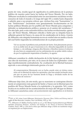 224

Estudios postcoloniales

punto de vista, resulta igual de significativa la ambivalencia de la postura
pública de nuestro autor hacia las luchas del Tercer Mundo. Por un lado,
Althusser recalcaba la continuidad entre los movimientos socialistas revolucionarios de todo el mundo a lo largo del siglo XX y estaba hasta dispuesto
a admitir, pese a sus propias críticas, que «incluso hoy, este “humanismo” y
este “historicismo” encuentran ecos genuinamente revolucionarios en las
luchas políticas libradas por los pueblos del Tercer Mundo para conquistar y
defender su independencia política y ponerse en el camino del socialismo».46
Por otro lado, pese a esta concesión teórica a las luchas revolucionarias «genuinas» del Tercer Mundo, Althusser criticaba a Sartre por su simpatía hacia la
adhesión general de Fanon a la causa de los condenados de la tierra. A juicio
de Althusser, esta simpatía humanista no era en verdad sino un medio a través
del cual Sartre negociaba las contradicciones de su propia posición:
Tal vez sea éste el problema más profundo de Sartre. Está plenamente presente en su doble tesis de que el marxismo es la «filosofía inigualable de nuestro
tiempo» y, sin embargo, ninguna obra literaria o filosófica merece el esfuerzo
de una hora en comparación con los sufrimientos de un pobre infeliz reducido por la explotación imperialista al hambre y la agonía.

Althusser considera la «doble declaración de fe [de Sartre], por un lado, en
una idea de marxismo, por otro, en la causa de todos los explotados» como
algo manifiestamente contradictorio. Su «exaltación de la libertad humana»
equivale a una estrategia interesada gracias a la cual:
Al comprometerse libremente con su lucha, puede estar en íntima comunión con la libertad de todos los oprimidos, que han estado luchando siempre por un poco de luz humana desde la larga y olvidada noche de las
revueltas de esclavos.47

Althusser deja claro, de este modo, que su marxismo se contrapone directamente al compromiso más general de Sartre y Fanon con la libertad para los
pueblos del Tercer Mundo frente a la explotación y la opresión. Tal y como
recalca en su análisis de los acontecimientos de mayo del ‘68 (que no obstante Althusser caracteriza como «el acontecimiento más significativo en la historia

46 Ibid., p. 141; véase, Louis Althusser, Montesquieu, Rousseau, Marx. Politics and History, trad. al
inglés de Ben Brewster, Londres, New Left Books, 1972, p. 165.
47 L. Althusser y E. Balibar, Reading Capital, op. cit., p. 142. Merece la pena observar que Michael
Sprinker (Imaginary Relations. Aesthetics and Ideology in the Theory of Historical Materialism,
Londres, Verso, 1987, p. 176) cita la crítica que Althusser dirige a Sartre sin manifestar ninguna inquietud por sus implicaciones.

 