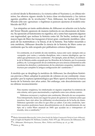Nuevo recorrido por (las) Mitologías Blancas

225

occidental desde la Resistencia y la victoria sobre el Nazismo»), en último término, los obreros siguen siendo la única clase revolucionaria y los únicos
agentes posibles de la revolución.48 Para Althusser, las luchas del Tercer
Mundo sólo son «genuinas» o legítimas si parecen ajustarse al modelo establecido del PCF.
Las simpatías un tanto ambivalentes de Althusser en relación con la lucha
del Tercer Mundo aparecen de manera indirecta en sus discusiones de historia. Su oposición al historicismo no significa, tal y como han supuesto algunos
con ingenuidad, que rechace la historia como tal. De hecho, sostiene que el
mayor logro de Marx fue inaugurar el tercer gran «continente científico» (después de las matemáticas y la física), el de la historia. Tras haber recurrido a
esta metáfora, Althusser describe la ciencia de la historia de Marx como un
continente que ha sido ocupado por pobladores colonos ilegítimos:
Un continente, en el sentido de esta metáfora, nunca está vacío: siempre está ya
«ocupado» por varias y variadas disciplinas, más o menos ideológicas, que no
saben que pertenecen a ese «continente». Por ejemplo, antes de Marx, el continente de la Historia estaba ocupado por las filosofías de la historia, por la economía
política, etc. La inauguración de un continente por una ciencia continental no sólo
cuestiona los derechos y pretensiones de los anteriores ocupantes, también reestructura por completo la antigua configuración del «continente».49

A medida que se despliega la metáfora de Althusser, las disciplinas históricas previas a Marx adoptan la posición de colonos en ese continente «inaugurado» por la ruptura epistemológica que Marx operó al formular la nueva
teoría de la historia cien años antes. Sin embargo, este descubrimiento casi
no obtiene reconocimiento:
Para nuestra vergüenza, los intelectuales ni siquiera sospechan la existencia de
esta colonia, salvo para anexionársela y explotarla como una colonia común.
Debemos reconocer y explorar este continente, liberarlo de sus ocupantes.
Para interpretarlo, basta con seguir los pasos de quienes lo visitaron antes que
nosotros, hace cien años: los militantes revolucionarios de la lucha de clases.
Debemos aprender con ellos lo que ellos ya saben. Con esta condición, también nosotros podremos hacer descubrimientos en él, descubrimiento de ese
tipo, tal y como Marx anunció en 1845: que ayudan no a «interpretar» el
mundo, sino a cambiarlo.50
48 Maria Antonietta Macciocchi, Letters from Inside the Italian Communist Party to Louis Althusser,
trad. al inglés de Stephen M. Hellman, Londres, NLB, 1973, pp. 320 (cursiva de Althusser), 303.
49 L. Althusser, Montesquieu, Rousseau, Marx. Politics and History, op. cit., p. 166.
50 Ibidem, p. 186.

 