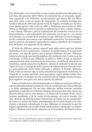 226

Estudios postcoloniales

Esta afirmación se ha convertido en una extraña metáfora de liberación. Los
marxistas del presente deben liberar el continente de sus ocupantes ilegítimos, siguiendo a los militantes revolucionarios que fueron allí con Marx,
cien años antes, como un grupo de vanguardia. La evidente analogía que
ronda la cabeza de Althusser parece ser la de Argelia, invadida por los franceses apenas quince años antes de 1845, y finalmente anexionada en 1834.
Althusser distingue entre la anexión y explotación de una «colonia común»
y una colonia «liberada» para la construcción del socialismo a través de un
reconocimiento y una exploración del continente por lo que es —la ciencia
de la historia. Lo extraño de la metáfora es que Althusser invoca la topografía del continente pero nunca a sus habitantes autóctonos. Los nuevos libertadores parecen ser mejores exploradores, mejores científicos de la historia,
casi, de hecho, una segunda ola de colonos.
El texto de Althusser parece requerir aquí nada menos que una lectura
sintomática (lecture symptomale), «construir lo problemático, el inconsciente
del texto», ese tipo de lectura que el propio Althusser inventó. Althusser
mismo provenía de una familia argelina colon [colona] y, tal y como ya se ha
comentado, el PCF, al que Althusser se afilió en 1948 y al que se mantuvo
sumamente leal, tenía una historia de resistencia a la lucha de liberación en
Indochina, cuando estuvo en el gobierno, además de defender la idea de una
Algérie française a lo largo de toda la guerra de independencia. Por este motivo, principalmente, Sartre había rehusado a afiliarse al Partido. Althusser
había visto con buenos ojos la lucha anticolonial/imperial de Indochina, en
virtud de su carácter socialista, pero aquí parece seguir dando vueltas imaginativamente a la imagen de una reconstrucción de Argelia no para los propios argelinos, sino para una nueva cohorte de colonos.51
Estas contradicciones sobredeterminadas nos dejan un marxismo althusseriano problemático desde el punto de vista de su relación con el Tercer Mundo
y la lucha antiimperial. Por un lado, Althusser infiltra nociones maoístas
populistas y radicales en el elitismo dirigista de la teoría marxista, invoca un
discurso teórico nuevo, más abierto, y se alinea con la historia de las «revoluciones socialistas» y de la «lucha revolucionaria» en todo el mundo. Por
otro, desdeña las identificaciones humanistas de Sartre con los condenados
de la tierra y reduce las luchas antiimperiales de los intelectuales y los estudiantes a un papel subordinado. Lo que Althusser no reconoció es que los
lugares apasionados de la calle donde intelectuales y estudiantes se organizaban y debatían estos temas, inmersos en la miscelánea del Barrio Latino,

51 En este contexto, resulta llamativo que en el pasaje de «La crisis del marxismo» citado más
abajo, Althusser califique Argelia de derrota y Vietnam de victoria.

 
