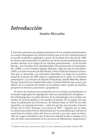 Introducción
Sandro Mezzadra

1. Este libro presenta una amplia panorámica de los estudios postcoloniales,
un campo heterogéneo de prácticas teóricas que se ha ido constituyendo en
el mundo académico anglosajón a partir de la mitad de la década de 1980.
Se ofrecen aquí traducidos al castellano dos de los textos fundamentales que
pueden situarse en el origen de los estudios postcoloniales —el de Gayatri
Spivak, «Los Estudios de la Subalternidad. Deconstruyendo la historiografía» (1984), y el de Chandra Talpade Mohanty, «Bajo los ojos de Occidente»
(1985). Las intervenciones de Ella Shohat y Stuart Hall documentan la discusión que se desarrolló, con particular intensidad a lo largo de la primera
mitad de la década de 1990, sobre el «significado de lo “post” en el término
postcolonial». Los artículos de Dipesh Chakrabarty, Achille Mbembe, Robert
Young, Nirmal Puwar, Sandro Mezzadra y Federico Rahola dan cuenta, por
último, de la evolución del debate en los últimos años a partir de distintas
perspectivas teóricas y posiciones «geográficas».
El efecto de desplazamiento producido por los estudios postcoloniales en
el mundo anglosajón ha impregnado toda una pluralidad de disciplinas —
de la historiografía a la crítica literaria, de la antropología a los estudios culturales, de la teoría política a los estudios de género. En su origen, hay que
situar la publicación de Orientalismo, de Edward Said, en 1978. En los años
siguientes, un conjunto de textos —entre los que hay que recordar al menos
Europe and its Others [Europa y sus otros], de 19841 —registró, por un lado,
la radical innovación teórica determinada por la centralidad que cobraba en
aquel texto el análisis crítico del discurso colonial; y, por otro, puso en discusión los rasgos monolíticos que el discurso colonial tendía a adoptar en la
obra de Said, concentrándose en los procesos de hibridación, negociación y
1 F. Barker et alli (eds.), Europe and its Others, 2 vols., Colchester, University of Essex, 1985.

15

 