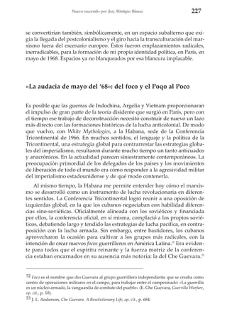 Nuevo recorrido por (las) Mitologías Blancas

227

se convertirían también, simbólicamente, en un espacio subalterno que exigía la llegada del postcolonialismo y el giro hacia la transculturación del marxismo fuera del escenario europeo. Éstos fueron emplazamientos radicales,
inerradicables, para la formación de mi propia identidad política, en París, en
mayo de 1968. Espacios ya no blanqueados por esa blancura implacable.

«La audacia de mayo del ‘68»: del foco y el Poqo al Poco
Es posible que las guerras de Indochina, Argelia y Vietnam proporcionaran
el impulso de gran parte de la teoría disidente que surgió en París, pero con
el tiempo ese trabajo de deconstrucción necesitó construir de nuevo un lazo
más directo con las formaciones históricas de la lucha anticolonial. De modo
que vuelvo, con White Mythologies, a la Habana, sede de la Conferencia
Tricontinental de 1966. En muchos sentidos, el lenguaje y la política de la
Tricontinental, una estrategia global para contrarrestar las estrategias globales del imperialismo, resultaron durante mucho tiempo un tanto anticuados
y anacrónicos. En la actualidad parecen siniestramente contemporáneos. La
preocupación primordial de los delegados de los países y los movimientos
de liberación de todo el mundo era cómo responder a la agresividad militar
del imperialismo estadounidense y de qué modo contenerla.
Al mismo tiempo, la Habana me permite entender hoy cómo el marxismo se desarrolló como un instrumento de lucha revolucionaria en diferentes sentidos. La Conferencia Tricontinental logró reunir a una oposición de
izquierdas global, en la que los cubanos negociaban con habilidad diferencias sino-soviéticas. Oficialmente alineada con los soviéticos y financiada
por ellos, la conferencia oficial, en sí misma, complació a los propios soviéticos, debatiendo largo y tendido las estrategias de lucha pacífica, en contraposición con la lucha armada. Sin embargo, entre bastidores, los cubanos
aprovecharon la ocasión para cultivar a los grupos más radicales, con la
intención de crear nuevos focos guerrilleros en América Latina.52 Era evidente para todos que el espíritu reinante y la fuerza motriz de la conferencia estaban encarnados en su ausencia más notoria: la del Che Guevara.53

52 Foco es el nombre que dio Guevara al grupo guerrillero independiente que se creaba como
centro de operaciones militares en el campo, para trabajar entre el campesinado: «La guerrilla
es un núcleo armado, la vanguardia de combate del pueblo» (E. Che Guevara, Guerrilla Warfare,
op. cit., p. 10).
53 J. L. Anderson, Che Guevara. A Revolutionary Life, op. cit., p. 684.

 