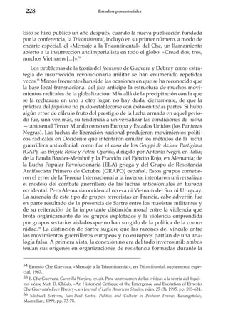 228

Estudios postcoloniales

Esto se hizo público un año después, cuando la nueva publicación fundada
por la conferencia, la Tricontinental, incluyó en su primer número, a modo de
encarte especial, el «Mensaje a la Tricontinental» del Che, un llamamiento
abierto a la insurrección antiimperialista en todo el globo: «Cread dos, tres,
muchos Vietnams [...]».54
Los problemas de la teoría del foquismo de Guevara y Debray como estrategia de insurrección revolucionaria militar se han enumerado repetidas
veces.55 Menos frecuentes han sido las ocasiones en que se ha reconocido que
la base local-transnacional del foco anticipó la estructura de muchos movimientos radicales de la globalización. Más allá de la precipitación con la que
se la rechazara en uno u otro lugar, no hay duda, ciertamente, de que la
práctica del foquismo no pudo establecerse con éxito en todas partes. Si hubo
algún error de cálculo fruto del prestigio de la lucha armada en aquel periodo fue, una vez más, su tendencia a universalizar las condiciones de lucha
—tanto en el Tercer Mundo como en Europa y Estados Unidos (los Panteras
Negras). Las luchas de liberación nacional produjeron movimientos políticos radicales en Occidente que intentaron emular los métodos de la lucha
guerrillera anticolonial, como fue el caso de los Gruppi de Azione Partigiana
(GAP), las Brigate Rosse y Potere Operaio, dirigido por Antonio Negri, en Italia;
de la Banda Baader-Meinhof y la Fracción del Ejército Rojo, en Alemania; de
la Lucha Popular Revolucionaria (ELA) griega y del Grupo de Resistencia
Antifascista Primero de Octubre (GRAPO) español. Estos grupos cometieron el error de la Tercera Internacional a la inversa: intentaron universalizar
el modelo del combate guerrillero de las luchas anticoloniales en Europa
occidental. Pero Alemania occidental no era ni Vietnam del Sur ni Uruguay.
La ausencia de este tipo de grupos terroristas en Francia, cabe advertir, fue
en parte resultado de la presencia de Sartre entre los maoístas militantes y
de su reiteración de la importante distinción moral entre la violencia que
brota orgánicamente de los grupos explotados y la violencia emprendida
por grupos sectarios aislados que no han surgido de la política de la comunidad.56 La distinción de Sartre sugiere que las razones del vínculo entre
los movimientos guerrilleros europeos y no europeos partían de una analogía falsa. A primera vista, la conexión no era del todo inverosímil: ambos
tenían sus orígenes en organizaciones de resistencia formadas durante la
54 Ernesto Che Guevara, «Mensaje a la Tricontinental», en Tricontinental, suplemento especial, 1967.
55 E. Che Guevara, Guerrilla Warfare, op. cit. Para un resumen de las críticas a la teoría del foquismo, véase Matt D. Childs, «An Historical Critique of the Emergence and Evolution of Ernesto
Che Guevara’s Foco Theory», en Journal of Latin American Studies, núm. 27 (3), 1995, pp. 593-624.
56 Michael Scriven, Jean-Paul Sartre. Politics and Culture in Postwar France, Basingstoke,
Macmillan, 1999, pp. 73-78.

 