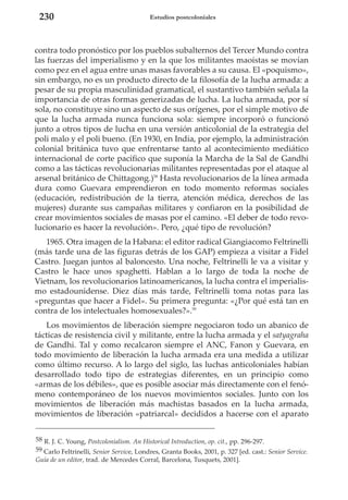 230

Estudios postcoloniales

contra todo pronóstico por los pueblos subalternos del Tercer Mundo contra
las fuerzas del imperialismo y en la que los militantes maoístas se movían
como pez en el agua entre unas masas favorables a su causa. El «poquismo»,
sin embargo, no es un producto directo de la filosofía de la lucha armada: a
pesar de su propia masculinidad gramatical, el sustantivo también señala la
importancia de otras formas generizadas de lucha. La lucha armada, por sí
sola, no constituye sino un aspecto de sus orígenes, por el simple motivo de
que la lucha armada nunca funciona sola: siempre incorporó o funcionó
junto a otros tipos de lucha en una versión anticolonial de la estrategia del
poli malo y el poli bueno. (En 1930, en India, por ejemplo, la administración
colonial británica tuvo que enfrentarse tanto al acontecimiento mediático
internacional de corte pacífico que suponía la Marcha de la Sal de Gandhi
como a las tácticas revolucionarias militantes representadas por el ataque al
arsenal británico de Chittagong.)58 Hasta revolucionarios de la línea armada
dura como Guevara emprendieron en todo momento reformas sociales
(educación, redistribución de la tierra, atención médica, derechos de las
mujeres) durante sus campañas militares y confiaron en la posibilidad de
crear movimientos sociales de masas por el camino. «El deber de todo revolucionario es hacer la revolución». Pero, ¿qué tipo de revolución?
1965. Otra imagen de la Habana: el editor radical Giangiacomo Feltrinelli
(más tarde una de las figuras detrás de los GAP) empieza a visitar a Fidel
Castro. Juegan juntos al baloncesto. Una noche, Feltrinelli le va a visitar y
Castro le hace unos spaghetti. Hablan a lo largo de toda la noche de
Vietnam, los revolucionarios latinoamericanos, la lucha contra el imperialismo estadounidense. Diez días más tarde, Feltrinelli toma notas para las
«preguntas que hacer a Fidel». Su primera pregunta: «¿Por qué está tan en
contra de los intelectuales homosexuales?».59
Los movimientos de liberación siempre negociaron todo un abanico de
tácticas de resistencia civil y militante, entre la lucha armada y el satyagraha
de Gandhi. Tal y como recalcaron siempre el ANC, Fanon y Guevara, en
todo movimiento de liberación la lucha armada era una medida a utilizar
como último recurso. A lo largo del siglo, las luchas anticoloniales habían
desarrollado todo tipo de estrategias diferentes, en un principio como
«armas de los débiles», que es posible asociar más directamente con el fenómeno contemporáneo de los nuevos movimientos sociales. Junto con los
movimientos de liberación más machistas basados en la lucha armada,
movimientos de liberación «patriarcal» decididos a hacerse con el aparato
58 R. J. C. Young, Postcolonialism. An Historical Introduction, op. cit., pp. 296-297.
59 Carlo Feltrinelli, Senior Service, Londres, Granta Books, 2001, p. 327 [ed. cast.: Senior Service.
Guía de un editor, trad. de Mercedes Corral, Barcelona, Tusquets, 2001].

 