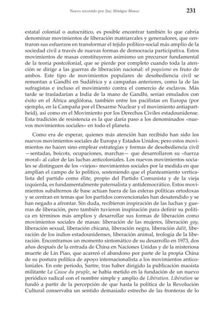 Nuevo recorrido por (las) Mitologías Blancas

231

estatal colonial o autocrático, es posible encontrar también lo que cabría
denominar movimientos de liberación matriarcales y generadores, que centraron sus esfuerzos en transformar el tejido político-social más amplio de la
sociedad civil a través de nuevas formas de democracia participativa. Estos
movimientos de masas constituyeron asimismo un precursor fundamental
de la teoría postcolonial, que se pierde por completo cuando toda la atención se dirige a las guerras de liberación nacional: el poquismo es fruto de
ambos. Este tipo de movimientos populares de desobediencia civil se
remontan a Gandhi en Sudáfrica y a campañas anteriores, como la de las
sufragistas e incluso el movimiento contra el comercio de esclavos. Más
tarde se trasladarían a India de la mano de Gandhi, serían emulados con
éxito en el África anglófona, también entre los pacifistas en Europa (por
ejemplo, en la Campaña por el Desarme Nuclear y el movimiento antiapartheid), así como en el Movimiento por los Derechos Civiles estadounidense.
Esta tradición de resistencia es la que daría paso a los denominados «nuevos movimientos sociales» en todo el planeta.
Como era de esperar, quienes más atención han recibido han sido los
nuevos movimientos sociales de Europa y Estados Unidos; pero estos movimientos no hacen sino emplear estrategias y formas de desobediencia civil
—sentadas, boicots, ocupaciones, marchas— que desarrollaron su «fuerza
moral» al calor de las luchas anticoloniales. Los nuevos movimientos sociales se distinguen de los «viejos» movimientos sociales por la medida en que
amplían el campo de lo político, sosteniendo que el planteamiento verticalista del partido como élite, propio del Partido Comunista y de la vieja
izquierda, es fundamentalmente paternalista y antidemocrático. Estos movimientos subalternos de base actúan fuera de las esferas políticas ortodoxas
y se centran en temas que los partidos convencionales han desatendido y se
han negado a afrontar. Sin duda, recibieron inspiración de las luchas y guerras de liberación, pero también tuvieron inspiración para definir su política en términos más amplios y desarrollar sus formas de liberación como
movimientos sociales de masas: liberación de las mujeres, liberación gay,
liberación sexual, liberación chicana, liberación negra, liberación dalit, liberación de los indios estadounidenses, liberación animal, teología de la liberación. Encontramos un momento sintomático de su desarrollo en 1973, dos
años después de la entrada de China en Naciones Unidas y de la misteriosa
muerte de Lin Piao, que acarreó el abandono por parte de la propia China
de su postura política de apoyo internacionalista a los movimientos anticoloniales. En este periodo, Sartre, tras haber dirigido la publicación maoísta
militante La Cause du peuple, se había metido en la fundación de un nuevo
periódico radical con el nombre simple y amplio de Libération. Libération se
fundó a partir de la percepción de que hasta la política de la Revolución
Cultural conservaba un sentido demasiado estrecho de las fronteras de lo

 