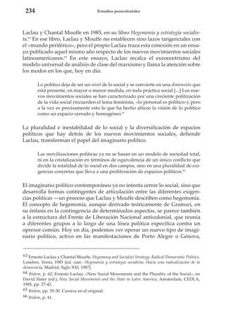 234

Estudios postcoloniales

Laclau y Chantal Mouffe en 1985, en su libro Hegemonía y estrategia socialista.63 En ese libro, Laclau y Mouffe no establecen sino lazos tangenciales con
el «mundo periférico», pero el propio Laclau traza esta conexión en un ensayo publicado aquel mismo año respecto de los nuevos movimientos sociales
latinoamericanos.64 En este ensayo, Laclau recalca el eurocentrismo del
modelo universal de análisis de clase del marxismo y llama la atención sobre
los modos en los que, hoy en día:
Lo político deja de ser un nivel de lo social y se convierte en una dimensión que
está presente, en mayor o menor medida, en toda práctica social [...] Los nuevos movimientos sociales se han caracterizado por una creciente politización
de la vida social (recuerden el lema feminista, «lo personal es político»); pero
a la vez es precisamente esto lo que ha hecho añicos la visión de lo político
como un espacio cerrado y homogéneo.65

La pluralidad e inestabilidad de lo social y la diversificación de espacios
políticos que hay detrás de los nuevos movimientos sociales, defiende
Laclau, transforman el papel del imaginario político.
Las movilizaciones políticas ya no se basan en un modelo de sociedad total,
ni en la cristalización en términos de equivalencia de un único conflicto que
divide la totalidad de lo social en dos campos, sino en una pluralidad de exigencias concretas que lleva a una proliferación de espacios políticos.66

El imaginario político contemporáneo ya no intenta cerrar lo social, sino que
desarrolla formas contingentes de articulación entre las diferentes exigencias políticas —un proceso que Laclau y Mouffe describen como hegemonía.
El concepto de hegemonía, aunque derivado teóricamente de Gramsci, en
su énfasis en la contingencia de determinados aspectos, se parece también
a la estructura del Frente de Liberación Nacional anticolonial, que reunía
a diferentes grupos a lo largo de una línea política específica contra un
opresor común. Hoy en día, podemos ver operar un nuevo tipo de imaginario político, activo en las manifestaciones de Porto Alegre o Génova,

63 Ernesto Laclau y Chantal Mouffe, Hegemony and Socialist Strategy. Radical Democratic Politics,
Londres, Verso, 1985 [ed. cast.: Hegemonía y estrategia socialista. Hacia una radicalización de la
democracia, Madrid, Siglo XXI, 1987].
64 Ibidem, p. 62; Ernesto Laclau, «New Social Movements and the Plurality of the Social», en
David Slater (ed.), New Social Movements and the State in Latin America, Amsterdam, CEDLA,
1985, pp. 27-42.
65 Ibidem, pp. 29-30. Cursiva en el original.
66 Ibidem, p. 41.

 