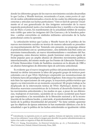Nuevo recorrido por (las) Mitologías Blancas

235

donde los diferentes grupos de los nuevos movimientos sociales desarrollan
lo que Laclau y Mouffe teorizan, recurriendo a Lacan, como puntos de capitón de nodos sobredeterminados a través de los cuales los diferentes grupos
conectan y articulan sus luchas particulares.67 Esto es fácil de apreciar visualmente en el uso generalizado de dos imágenes universales de la nueva
izquierda postcolonial: junto a los tradicionales hoz y martillo o a las imágenes de Marx o Lenin, los manifestantes de la actualidad exhiben de manera
más visible que antes las imágenes del Che Guevara y de la bandera palestina —ambas convertidas en símbolos militantes universales de la lucha
postcolonial contra la opresión.
La articulación teórica que Laclau y Mouffe hacen de la política de los
nuevos movimientos sociales no teoriza de manera adecuada su procedencia mayoritariamente del Sur. Teniendo esto presente, no propongo alinear
el postcolonialismo con su «postmarxismo», sino definirlo más bien como un
marxismo transculturado, un nuevo tricontinentalismo o socialismo del Sur.
El poquismo, como discurso teórico, puede funcionar como una especie de
frente popular para un amplio abanico de diferentes movimientos políticos
interrelacionados, del mismo modo que los Frentes de Liberación Nacional o
el Frente Democrático Unido de Sudáfrica reunieron en la década de 1980 a
un abanico heterogéneo de diferentes tipos de activismo anticolonial.
Es evidente que el nuevo imaginario político del postcolonialismo tricontinental no define únicamente la labor del pequeño grupo de teóricos postcoloniales con el que White Mythologies emprendió sus reconstrucciones de
la historia fuera del paradigma historicista hegeliano. Este ensayo ha rastreado
más bien las repercusiones de este grupo, la trayectoria político-teórico que
siguió a su intervención en un momento coyuntural. Mi propio trabajo se ha
desplazado de la intervención teórica de White Mythologies dentro de las
filosofías marxistas eurocéntricas de la historia al desarrollo histórico de
los movimientos anticoloniales y los modos en que, a pesar de sus diferencias, tradujeron el marxismo, sacándolo de su marco occidental para hacer
que respondiera a las necesidades de la liberación nacional y de la reconstrucción de las culturas locales, y, más tarde, al postcolonialismo como formulación de la política tricontinental del presente.68 No tiene sentido aparentar
que los objetivos de épocas anteriores se han mantenido idénticos a los de la
actualidad o que la política de las luchas anticoloniales es igualmente válida

67 Literalmente, la expresión puntos de capitón significa «botones de tapicería» (como los que
hay en los colchones). Lacan utiliza la imagen para describir los puntos sobredeterminados en
torno a los cuales se organiza el flujo del inconsciente.
68 R. J. C. Young, Postcolonialism. An Historical Introduction, op. cit., y Postcolonialism. A Very
Short Introduction, Oxford, Oxford University Press, 2003.

 