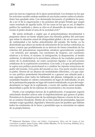 236

Estudios postcoloniales

para las nuevas exigencias de la época postcolonial. Los tiempos en los que
los activistas sociales estaban metidos en una lucha común contra el colonialismo han quedado atrás. Con demasiada frecuencia, el problema ha pasado a ser el de la organización y las prácticas del propio Estado que surgió
como resultado de aquella lucha. En los casos en los que es así, el objetivo
político ha cambiado y ahora se cifra en el desarrollo de formas de contrarrestar el poder desde el seno de la sociedad civil.69
Me siento inclinado a argüir que el postcolonialismo tricontinental o
poquismo ofrece un frente amplio para una filosofía política del activismo
que refute la situación actual de desigualdad global y de así un nuevo tipo
de continuidad a las luchas anticoloniales del pasado. De hecho, ya ha
demostrado que ofrece un medio de articulación de las luchas cotidianas en
torno a temas que posiblemente no se derivan de forma inmediata de los
criterios del pensamiento izquierdista ortodoxo generalmente aceptado
—en relación, por ejemplo, con cuestiones de mujeres, con cuestiones
relativas a la tierra, el racismo, la inmigración, la desposesión, el medio
ambiente, la identidad en la miscelánea urbana de las ciudades postcoloniales de la modernidad, así como cuestiones ligadas a las privaciones
cotidianas de la explotación económica. Con todo, a lo que principalmente aspira una política postcolonial es a cambiar las injustas estructuras de
poder del mundo. Una parte del mundo es rica. Una parte mucho mayor
es pobre. Dentro de un abanico de modalidades diferentes, a lo que aspira una política postcolonial tricontinental es a generar una relación justa y
más equitativa entre todos los habitantes del planeta, trabajando en pos de
sociedades basadas en valores comunitarios en lugar de individuales, en pos
de la participación popular en lugar del control centralizado, en pos del empoderamiento en lugar de la explotación, a través del cambio social sostenible
desarrollado a partir de los sistemas de conocimiento y los recursos locales.
Frente a las complejas fuerzas de la globalización, el poquismo seguirá
articulando desafíos activos ante el empobrecimiento que genera el poder.
Persistirá en la deconstrucción de las mitologías blancas a través de las cuales se sostiene Occidente. Dentro de su lista radical de prioridades, figurará
siempre exigir igualdad, dignidad y bienestar para los pueblos que habitan
todos los continentes de la tierra y permitirles que se conviertan en sujetos
de su propia historia.

69 Mahmood Mamdani, Citizen and Subject. Contemporary Africa and the Legacy of Late
Colonialism, Londres, James Currey, 1996; Achille Mbembe, On the Postcolony, Berkeley (Ca.),
University of California Press, 2001.

 