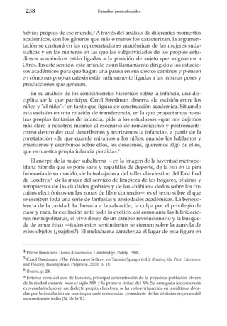 238

Estudios postcoloniales

habitus propios de ese mundo.4 A través del análisis de diferentes momentos
académicos, con los géneros que más o menos los caracterizan, la argumentación se centrará en las representaciones académicas de las mujeres sudasiáticas y en las maneras en las que las subjetividades de los propios estudiosos académicos están ligadas a la posición de sujeto que asignamos a
Otros. En este sentido, este artículo es un llamamiento dirigido a los estudiosos académicos para que hagan una pausa en sus doctos caminos y piensen
en cómo sus propias catexis están íntimamente ligadas a las mismas poses y
producciones que generan.
En su análisis de los conocimientos históricos sobre la infancia, una disciplina de la que participa, Carol Steedman observa «la escisión entre los
niños y "el niño"»5 en tanto que figura de construcción académica. Situando
esta escisión en una relación de transferencia, en la que proyectamos nuestras propias fantasías de infancia, pide a los estudiosos «que nos dejemos
más claro a nosotros mismos el escenario de romanticismo y postromanticismo dentro del cual describimos y teorizamos la infancia», a partir de la
constatación «de que cuando miramos a los niños, cuando les hablamos y
enseñamos y escribimos sobre ellos, les deseamos, queremos algo de ellos,
que es nuestra propia infancia perdida».6
El cuerpo de la mujer subalterna —en la imagen de la juventud metropolitana híbrida que se pone saris y zapatillas de deporte, de la sati en la pira
funeraria de su marido, de la trabajadora del taller clandestino del East End
de Londres,a de la mujer del servicio de limpieza de los hogares, oficinas y
aeropuertos de las ciudades globales y de los «hábiles» dedos sobre los circuitos electrónicos en las zonas de libre comercio— es el texto sobre el que
se escriben toda una serie de fantasías y ansiedades académicas. La benevolencia de la caridad, la llamada a la salvación, la culpa por el privilegio de
clase y raza, la excitación ante todo lo exótico, así como ante las hibridaciones metropolitanas, el vivo deseo de un cambio revolucionario y la búsqueda de amor ético —todos estos sentimientos se ciernen sobre la aureola de
estos objetos (¿sujetos?). El melodrama caracteriza el lugar de esta figura en

4 Pierre Bourdieu, Homo Academicus, Cambridge, Polity, 1988.
5 Carol Steedman, «The Watercress Seller», en Tamsin Spargo (ed.), Reading the Past. Literature
and History, Basingstoke, Palgrave, 2000, p. 18.
6 Ibidem, p. 24.
a Extensa zona del este de Londres, principal concentración de la populosa población obrera
de la ciudad durante todo el siglo XIX y la primera mitad del XX. Su arraigada ideosincrasia
expresada incluso en un dialecto propio, el cockney, se ha visto enriquecida en las últimas décadas por la instalación de una importante comunidad procedente de las distintas regiones del
subcontinente indio [N. de la T.].

 