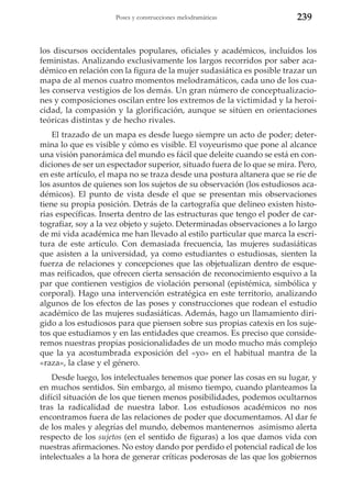 Poses y construcciones melodramáticas

239

los discursos occidentales populares, oficiales y académicos, incluidos los
feministas. Analizando exclusivamente los largos recorridos por saber académico en relación con la figura de la mujer sudasiática es posible trazar un
mapa de al menos cuatro momentos melodramáticos, cada uno de los cuales conserva vestigios de los demás. Un gran número de conceptualizaciones y composiciones oscilan entre los extremos de la victimidad y la heroicidad, la compasión y la glorificación, aunque se sitúen en orientaciones
teóricas distintas y de hecho rivales.
El trazado de un mapa es desde luego siempre un acto de poder; determina lo que es visible y cómo es visible. El voyeurismo que pone al alcance
una visión panorámica del mundo es fácil que deleite cuando se está en condiciones de ser un espectador superior, situado fuera de lo que se mira. Pero,
en este artículo, el mapa no se traza desde una postura altanera que se ríe de
los asuntos de quienes son los sujetos de su observación (los estudiosos académicos). El punto de vista desde el que se presentan mis observaciones
tiene su propia posición. Detrás de la cartografía que delineo existen historias específicas. Inserta dentro de las estructuras que tengo el poder de cartografiar, soy a la vez objeto y sujeto. Determinadas observaciones a lo largo
de mi vida académica me han llevado al estilo particular que marca la escritura de este artículo. Con demasiada frecuencia, las mujeres sudasiáticas
que asisten a la universidad, ya como estudiantes o estudiosas, sienten la
fuerza de relaciones y concepciones que las objetualizan dentro de esquemas reificados, que ofrecen cierta sensación de reconocimiento esquivo a la
par que contienen vestigios de violación personal (epistémica, simbólica y
corporal). Hago una intervención estratégica en este territorio, analizando
algunos de los efectos de las poses y construcciones que rodean el estudio
académico de las mujeres sudasiáticas. Además, hago un llamamiento dirigido a los estudiosos para que piensen sobre sus propias catexis en los sujetos que estudiamos y en las entidades que creamos. Es preciso que consideremos nuestras propias posicionalidades de un modo mucho más complejo
que la ya acostumbrada exposición del «yo» en el habitual mantra de la
«raza», la clase y el género.
Desde luego, los intelectuales tenemos que poner las cosas en su lugar, y
en muchos sentidos. Sin embargo, al mismo tiempo, cuando planteamos la
difícil situación de los que tienen menos posibilidades, podemos ocultarnos
tras la radicalidad de nuestra labor. Los estudiosos académicos no nos
encontramos fuera de las relaciones de poder que documentamos. Al dar fe
de los males y alegrías del mundo, debemos mantenernos asimismo alerta
respecto de los sujetos (en el sentido de figuras) a los que damos vida con
nuestras afirmaciones. No estoy dando por perdido el potencial radical de los
intelectuales a la hora de generar críticas poderosas de las que los gobiernos

 