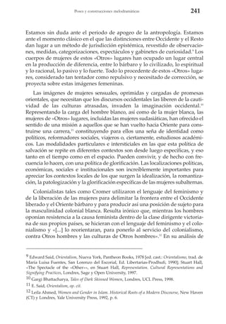 Poses y construcciones melodramáticas

241

Estamos sin duda ante el periodo de apogeo de la antropología. Estamos
ante el momento clásico en el que las distinciones entre Occidente y el Resto
dan lugar a un método de jurisdicción epistémica, revestido de observaciones, medidas, categorizaciones, espectáculos y gabinetes de curiosidad.9 Los
cuerpos de mujeres de estos «Otros» lugares han ocupado un lugar central
en la producción de diferencia, entre lo bárbaro y lo civilizado, lo espiritual
y lo racional, lo pasivo y lo fuerte. Todo lo procedente de estos «Otros» lugares, considerado tan tentador como repulsivo y necesitado de corrección, se
proyecta sobre estas imágenes femeninas.
Las imágenes de mujeres sensuales, oprimidas y cargadas de promesas
orientales, que necesitan que los discursos occidentales las liberen de la cautividad de las culturas atrasadas, invaden la imaginación occidental.10
Representando la carga del hombre blanco, así como de la mujer blanca, las
mujeres de «Otros» lugares, incluidas las mujeres sudasiáticas, han ofrecido el
sentido de una misión a aquellos que se han vuelto hacia Oriente para construirse una carrera,11 constituyendo para ellos una seña de identidad como
políticos, reformadores sociales, viajeros o, ciertamente, estudiosos académicos. Las modalidades particulares e intersticiales en las que esta política de
salvación se repite en diferentes contextos son desde luego específicas, y eso
tanto en el tiempo como en el espacio. Pueden convivir, y de hecho con frecuencia lo hacen, con una política de glorificación. Las localizaciones políticas,
económicas, sociales e institucionales son increíblemente importantes para
apreciar los contextos locales de los que surgen la idealización, la romantización, la patologización y la glorificación específicas de las mujeres subalternas.
Colonialistas tales como Cromer utilizaron el lenguaje del feminismo y
de la liberación de las mujeres para delimitar la frontera entre el Occidente
liberado y el Oriente bárbaro y para producir así una posición de sujeto para
la masculinidad colonial blanca. Resulta irónico que, mientras los hombres
oponían resistencia a la causa feminista dentro de la clase dirigente victoriana de sus propios países, se hicieran con el lenguaje del feminismo y el colonialismo y «[...] lo reorientaran, para ponerlo al servicio del colonialismo,
contra Otros hombres y las culturas de Otros hombres».12 En su análisis de

9 Edward Said, Orientalism, Nueva York, Pantheon Books, 1978 [ed. cast.: Orientalismo, trad. de
María Luisa Fuentes, San Lorenzo del Escorial, Ed. Libertarias-Prodhufi, 1990]; Stuart Hall,
«The Spectacle of the «Other»», en Stuart Hall, Representation. Cultural Representations and
Signifying Practices, Londres, Sage y Open University, 1997.
10 Gargi Bhattacharya, Tales of Dark Skinned Women, Londres, UCL Press, 1998.
11 E. Said, Orientalism, op. cit.
12 Leila Ahmed, Women and Gender in Islam. Historical Roots of a Modern Discourse, New Haven
(CT) y Londres, Yale University Press, 1992, p. 6.

 