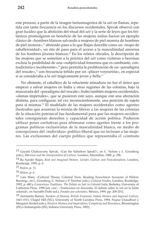 242

Estudios postcoloniales

este proceso, a partir de la imagen fantasmagórica de la sati en llamas, repetida con tanta frecuencia en los discursos occidentales, Spivak observó con
gran lucidez que la abolición del ritual del sati y la serie de leyes que los británicos promulgaron en beneficio de las mujeres indias fueron un ejemplo
clásico de «hombres blancos salvando a mujeres de piel morena de hombres
de piel morena»,13 abriendo paso a lo que Rajan describe como un «tropo de
caballerosidad», un rito de paso para el acceso a la masculinidad amorosa
de los hombres jóvenes blancos.14 En los relatos oficiales, la descripción de
las mujeres que se sometían a la práctica del sati como víctimas o heroínas
excluía la posibilidad de una «subjetividad femenina que es cambiante, contradictoria e incoherente»,15 pero permitía la proliferación de un «paradigma
del rescate»,16 con frecuencia teñido por un «placer voyeurista», en especial
si se consideraba a la sati trágicamente joven y bella.17
No obstante, el caballero de la reluciente armadura no fue el único que
empezó a salvar mujeres en India y otras regiones de las colonias, bajo la
mascarada del «paradigma del rescate»; hubo también mujeres occidentales,
«damas imperiales», que se pusieron este sayo, aunque con una afectación
distinta, para configurar, tal vez inconscientemente, una posición de sujeto
para sí mismas.18 El modelado de las mujeres occidentales como agentes
ilustrados que asumían la misión de liberar a las mujeres de las colonias
de la situación patriarcal fue fundamental para que las mujeres occidentales consiguieran derechos y capacidad de acción política. Pudieron
utilizar poses caritativas para afirmarse como agentes frente a los programas políticos exclusivistas de la masculinidad blanca, en medio de
concepciones del «individuo» político liberal que no incluían a las mujeres. Las exclusiones del cuerpo político que representaba el «contrato

13 Gayatri Chakravorty Spivak, «Can the Subaltern Speak?», en C. Nelson y L. Grossberg
(eds.), Marxism and the Interpretation of Culture, Londres, Macmillan, 1988, p. 296.
14 Ra Sunder Rajan, Real and Imagined Women. Gender, Culture and Postcolonialism, Londres,
Routledge, 1993, p. 6.
15 Ibidem, p. 11.
16 Ibidem, p. 6.
17 Lata Mani, «Cultural Theory, Colonial Texts. Reading Eyewitness Accounts of Widow
Burning», en L. Grossberg, C. Nelson y P. Treicher (eds.), Cultural Studies, Londres, Routledge,
1992, p. 400 y Contentious Traditions. The Debate on Sati in Colonial India, Berkeley, University of
California Press, 1998 [ed. cast.: «Tradiciones en discordia. El debate sobre la sati en la India
colonial», en Saurabh Dube (ed.), Pasados pos-coloniales, México, 1999, pp. 209-251].
18 Antoinette Burton, Burdens of History. British Feminists, Indian Women and Imperial Culture,
1865-1915, Chapel Hill (NC), University of North Carolina Press, 1994; Nupur Chaudhuri y
Margaret Strobel (eds.), Western Women and Imperialism. Complicity and Resistance, Bloomington
(IN) e Indianapolis (IN), Indiana University Press, 1992).

 