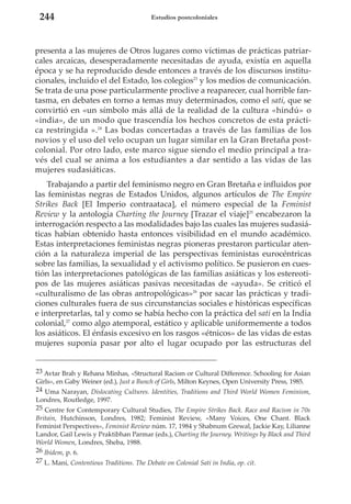 244

Estudios postcoloniales

presenta a las mujeres de Otros lugares como víctimas de prácticas patriarcales arcaicas, desesperadamente necesitadas de ayuda, existía en aquella
época y se ha reproducido desde entonces a través de los discursos institucionales, incluido el del Estado, los colegios23 y los medios de comunicación.
Se trata de una pose particularmente proclive a reaparecer, cual horrible fantasma, en debates en torno a temas muy determinados, como el sati, que se
convirtió en «un símbolo más allá de la realidad de la cultura «hindú» o
«india», de un modo que trascendía los hechos concretos de esta práctica restringida ».24 Las bodas concertadas a través de las familias de los
novios y el uso del velo ocupan un lugar similar en la Gran Bretaña postcolonial. Por otro lado, este marco sigue siendo el medio principal a través del cual se anima a los estudiantes a dar sentido a las vidas de las
mujeres sudasiáticas.
Trabajando a partir del feminismo negro en Gran Bretaña e influidos por
las feministas negras de Estados Unidos, algunos artículos de The Empire
Strikes Back [El Imperio contraataca], el número especial de la Feminist
Review y la antología Charting the Journey [Trazar el viaje]25 encabezaron la
interrogación respecto a las modalidades bajo las cuales las mujeres sudasiáticas habían obtenido hasta entonces visibilidad en el mundo académico.
Estas interpretaciones feministas negras pioneras prestaron particular atención a la naturaleza imperial de las perspectivas feministas eurocéntricas
sobre las familias, la sexualidad y el activismo político. Se pusieron en cuestión las interpretaciones patológicas de las familias asiáticas y los estereotipos de las mujeres asiáticas pasivas necesitadas de «ayuda». Se criticó el
«culturalismo de las obras antropológicas»26 por sacar las prácticas y tradiciones culturales fuera de sus circunstancias sociales e históricas específicas
e interpretarlas, tal y como se había hecho con la práctica del sati en la India
colonial,27 como algo atemporal, estático y aplicable uniformemente a todos
los asiáticos. El énfasis excesivo en los rasgos «étnicos» de las vidas de estas
mujeres suponía pasar por alto el lugar ocupado por las estructuras del
23 Avtar Brah y Rehana Minhas, «Structural Racism or Cultural Difference. Schooling for Asian
Girls», en Gaby Weiner (ed.), Just a Bunch of Girls, Milton Keynes, Open University Press, 1985.
24 Uma Narayan, Dislocating Cultures. Identities, Traditions and Third World Women Feminism,
Londres, Routledge, 1997.
25 Centre for Contemporary Cultural Studies, The Empire Strikes Back. Race and Racism in 70s
Britain, Hutchinson, Londres, 1982; Feminist Review, «Many Voices, One Chant. Black
Feminist Perspectives», Feminist Review núm. 17, 1984 y Shabnum Grewal, Jackie Kay, Lilianne
Landor, Gail Lewis y Praktibhan Parmar (eds.), Charting the Journey. Writings by Black and Third
World Women, Londres, Sheba, 1988.
26 Ibidem, p. 6.
27 L. Mani, Contentious Traditions. The Debate on Colonial Sati in India, op. cit.

 